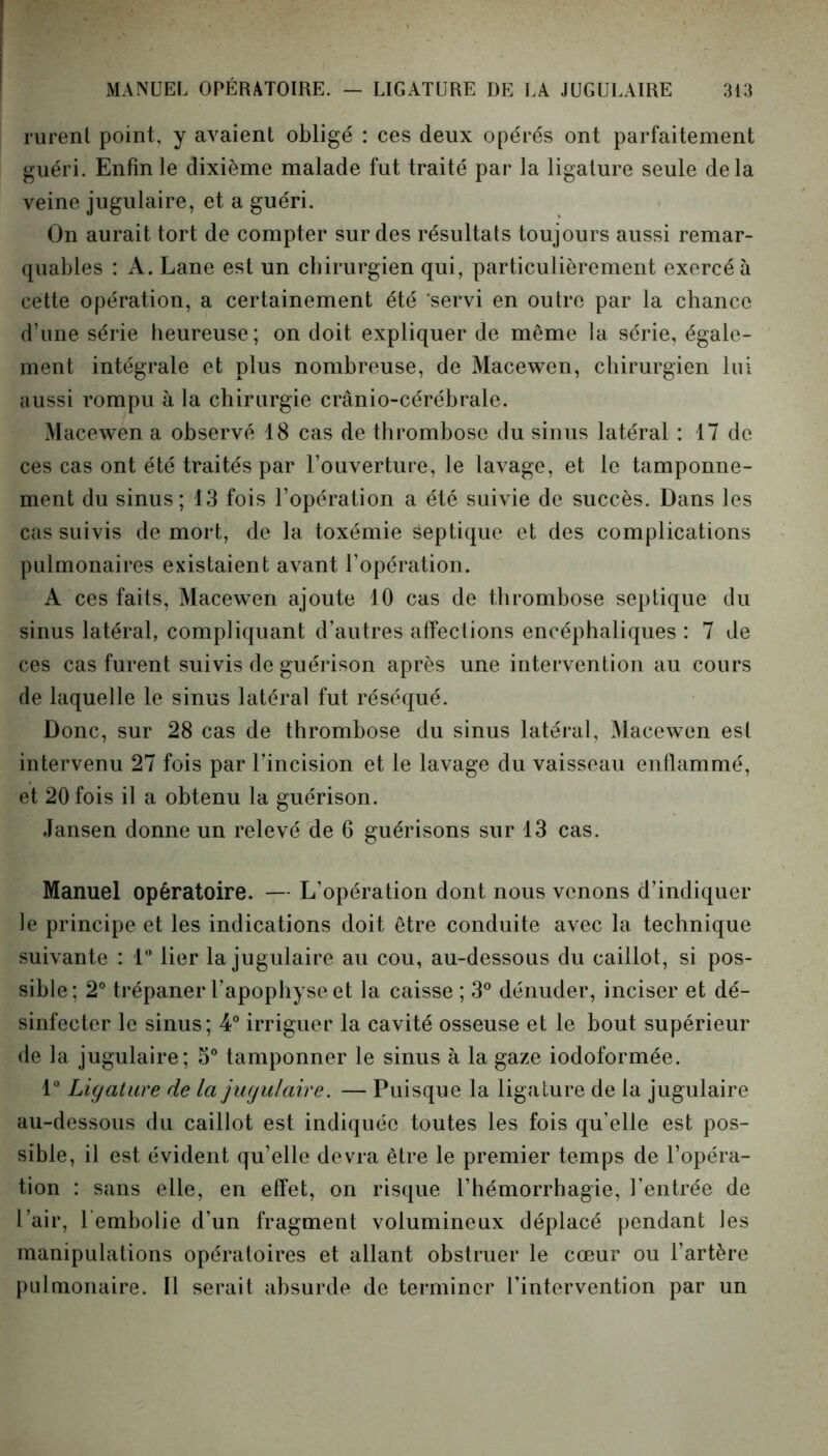 rurent point, y avaient obligé : ces deux opérés ont parfaitement guéri. Enfin le dixième malade fut traité par la ligature seule delà veine jugulaire, et a guéri. On aurait tort de compter sur des résultats toujours aussi remar- quables : A. Lane est un chirurgien qui, particulièrement exercé à cette opération, a certainement été 'servi en outre par la chance d’une série heureuse; on doit expliquer de même la série, égale- ment intégrale et plus nombreuse, de Macewen, chirurgien lui aussi rompu à la chirurgie crânio-cérébrale. Macewen a observé 18 cas de thrombose du sinus latéral : 17 de ces cas ont été traités par l’ouverture, le lavage, et le tamponne- ment du sinus; 13 fois l’opération a été suivie de succès. Dans les cas suivis de mort, de la toxémie septique et des complications pulmonaires existaient avant l’opération. A ces faits, Macewen ajoute 10 cas de thrombose septique du sinus latéral, compliquant d’autres affections encéphaliques : 7 de ces cas furent suivis de guérison après une intervention au cours de laquelle le sinus latéral fut réséqué. Donc, sur 28 cas de thrombose du sinus latéral, Macewen est intervenu 27 fois par l’incision et le lavage du vaisseau enflammé, et 20 fois il a obtenu la guérison. Jansen donne un relevé de 6 guérisons sur 13 cas. Manuel opératoire. — L’opération dont nous venons d’indiquer le principe et les indications doit être conduite avec la technique suivante : 1° lier la jugulaire au cou, au-dessous du caillot, si pos- sible; 2° trépaner l’apophyse et la caisse ; 3° dénuder, inciser et dé- sinfecter le sinus; 4° irriguer la cavité osseuse et le bout supérieur de la jugulaire; 5° tamponner le sinus à la gaze iodoformée. 1° Ligature de la jugulaire. — Puisque la ligature de la jugulaire au-dessous du caillot est indiquée toutes les fois qu’elle est pos- sible, il est évident qu’elle devra être le premier temps de l’opéra- tion : sans elle, en effet, on risque l’hémorrhagie, l’entrée de l’air, 1 embolie d’un fragment volumineux déplacé pendant les manipulations opératoires et allant obstruer le cœur ou l’artère pulmonaire. Il serait absurde de terminer l’intervention par un