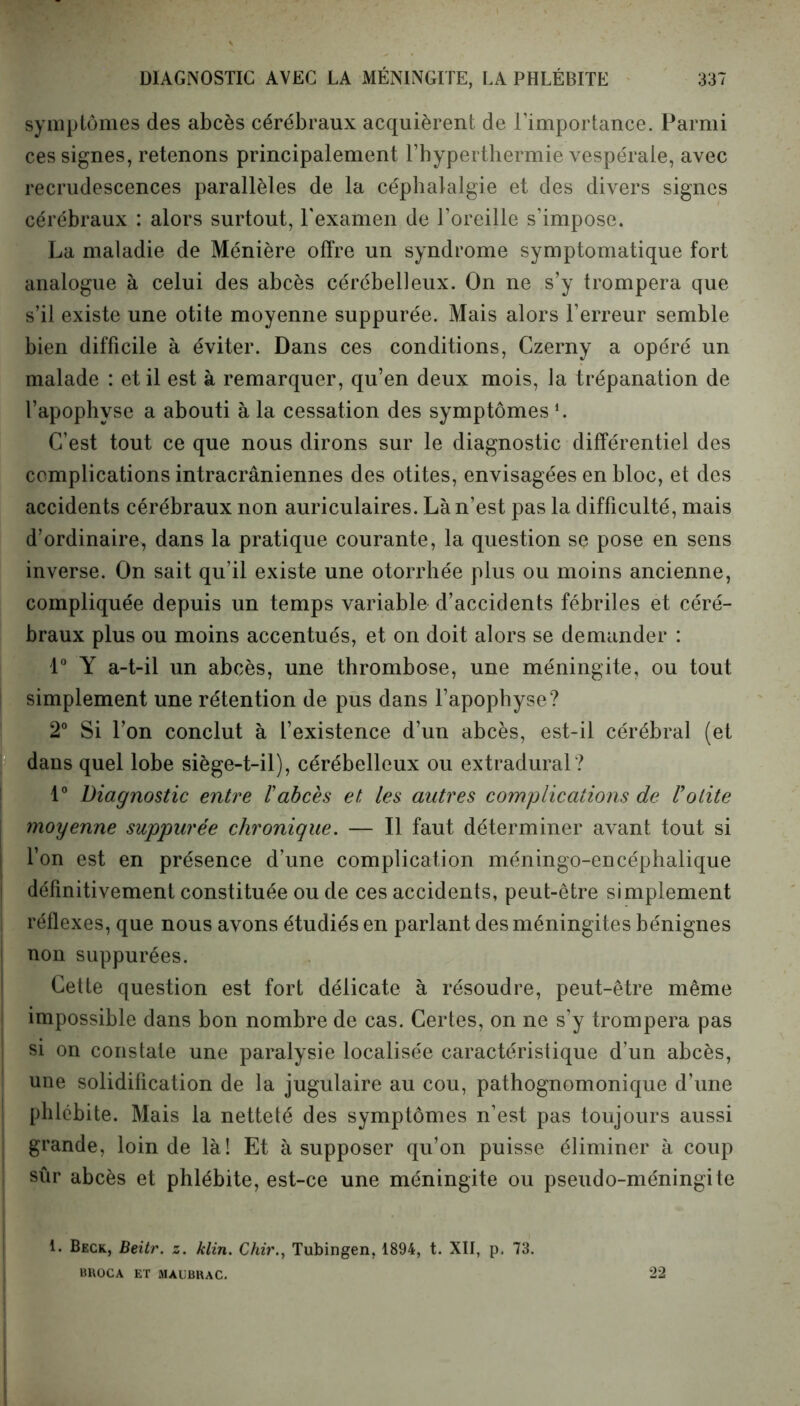 symptômes des abcès cérébraux acquièrent de l’importance. Parmi ces signes, retenons principalement l’hyperthermie vespérale, avec recrudescences parallèles de la céphalalgie et des divers signes cérébraux : alors surtout, l'examen de l’oreille s’impose. La maladie de Ménière offre un syndrome symptomatique fort analogue à celui des abcès cérébelleux. On ne s’y trompera que s’il existe une otite moyenne suppurée. Mais alors l’erreur semble bien difficile à éviter. Dans ces conditions, Czerny a opéré un malade : et il est à remarquer, qu’en deux mois, la trépanation de l’apophyse a abouti à la cessation des symptômesl. C’est tout ce que nous dirons sur le diagnostic différentiel des complications intracrâniennes des otites, envisagées en bloc, et des accidents cérébraux non auriculaires. Là n’est pas la difficulté, mais d’ordinaire, dans la pratique courante, la question se pose en sens inverse. On sait qu’il existe une otorrhée plus ou moins ancienne, compliquée depuis un temps variable d’accidents fébriles et céré- braux plus ou moins accentués, et on doit alors se demander : 1° Y a-t-il un abcès, une thrombose, une méningite, ou tout simplement une rétention de pus dans l’apophyse? 2° Si l’on conclut à L’existence d’un abcès, est-il cérébral (et dans quel lobe siège-t-il), cérébelleux ou extradural? 1° Diagnostic entre ïabcès et les autres complications de Votite moyenne suppurée chronique. — Il faut déterminer avant tout si l’on est en présence d’une complication méningo-encéphalique définitivement constituée ou de ces accidents, peut-être simplement réflexes, que nous avons étudiés en parlant des méningites bénignes non suppurées. Cette question est fort délicate à résoudre, peut-être même impossible dans bon nombre de cas. Certes, on ne s’y trompera pas si on constate une paralysie localisée caractéristique d’un abcès, une solidification de la jugulaire au cou, pathognomonique d’une phlébite. Mais la netteté des symptômes n’est pas toujours aussi grande, loin de là! Et à supposer qu’on puisse éliminer à coup sûr abcès et phlébite, est-ce une méningite ou pseudo-méningite L Beck, Beitr. z. klin. Chir., Tubingen, 1894, t. XII, p, 73. BROCA ET MÀUBRAC. 22