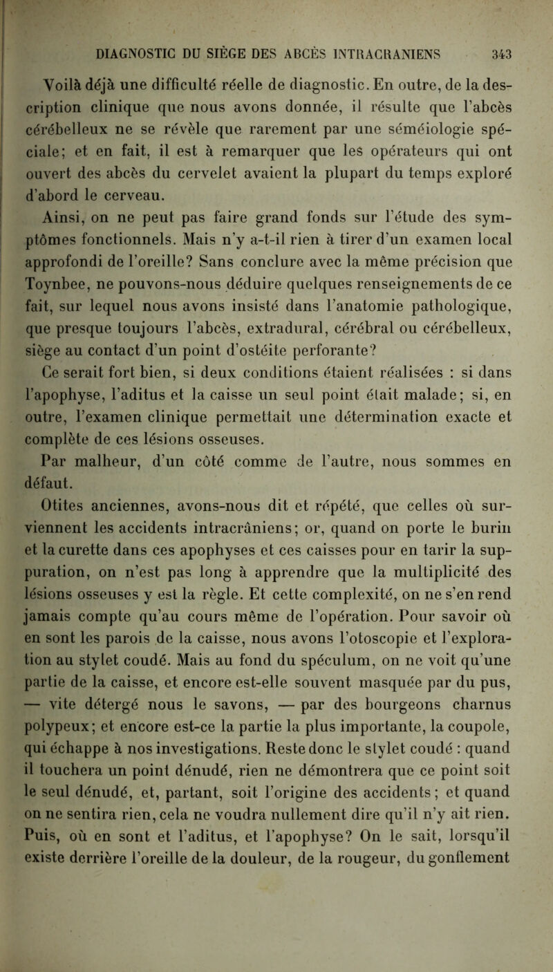 Voilà déjà une difficulté réelle de diagnostic. En outre, de la des- cription clinique que nous avons donnée, il résulte que l’abcès cérébelleux ne se révèle que rarement par une séméiologie spé- ciale; et en fait, il est à remarquer que les opérateurs qui ont ouvert des abcès du cervelet avaient la plupart du temps exploré d’abord le cerveau. Ainsi, on ne peut pas faire grand fonds sur l’étude des sym- ptômes fonctionnels. Mais n’y a-t-il rien à tirer d’un examen local approfondi de l’oreille? Sans conclure avec la même précision que Toynbee, ne pouvons-nous déduire quelques renseignements de ce fait, sur lequel nous avons insisté dans l’anatomie pathologique, que presque toujours l’abcès, extradural, cérébral ou cérébelleux, siège au contact d’un point d’ostéite perforante? Ce serait fort bien, si deux conditions étaient réalisées : si dans l’apophyse, l’aditus et la caisse un seul point était malade; si, en outre, l’examen clinique permettait une détermination exacte et complète de ces lésions osseuses. Par malheur, d’un côté comme de l’autre, nous sommes en défaut. Otites anciennes, avons-nous dit et répété, que celles où sur- viennent les accidents intracrâniens; or, quand on porte le burin et la curette dans ces apophyses et ces caisses pour en tarir la sup- puration, on n’est pas long à apprendre que la multiplicité des lésions osseuses y est la règle. Et cette complexité, on ne s’en rend jamais compte qu’au cours même de l’opération. Pour savoir où en sont les parois de la caisse, nous avons l’otoscopie et l’explora- tion au stylet coudé. Mais au fond du spéculum, on ne voit qu’une partie de la caisse, et encore est-elle souvent masquée par du pus, — vite détergé nous le savons, — par des bourgeons charnus polypeux; et encore est-ce la partie la plus importante, la coupole, qui échappe à nos investigations. Reste donc le stylet coudé : quand il touchera un point dénudé, rien ne démontrera que ce point soit le seul dénudé, et, partant, soit l’origine des accidents ; et quand on ne sentira rien, cela ne voudra nullement dire qu’il n’y ait rien. Puis, où en sont et l’aditus, et l’apophyse? On le sait, lorsqu’il existe derrière l’oreille de la douleur, de la rougeur, du gonflement