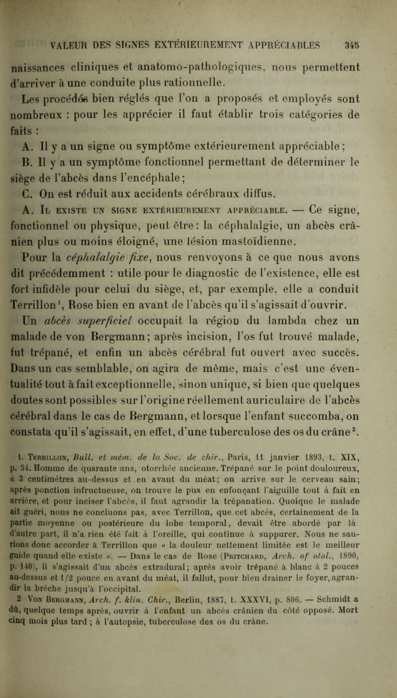 naissances cliniques et anatomo-pathologiques, nous permettent d’arriver aune conduite plus rationnelle. Les procédés bien réglés que l’on a proposés et employés sont nombreux : pour les apprécier il faut établir trois catégories de faits : A. Il y a un signe ou symptôme extérieurement appréciable ; B. 11 y a un symptôme fonctionnel permettant de déterminer le siège de l’abcès dans l’encéphale ; C. On est réduit aux accidents cérébraux diffus. A. Il EXISTE UN SIGNE EXTÉRIEUREMENT APPRÉCIABLE. Ce signe, fonctionnel ou physique, peut être : la céphalalgie, un abcès crâ- nien plus ou moins éloigné, une lésion mastoïdienne. Pour la céphalalgie fixe, nous renvoyons à ce que nous avons dit précédemment : utile pour le diagnostic de l’existence, elle est fort infidèle pour celui du siège, et, par exemple, elle a conduit Terrillon1, Rose bien en avant de l’abcès qu’il s’agissait d’ouvrir. Un abcès superficiel occupait la région du lambda chez un malade de von Bergmann; après incision, l’os fut trouvé malade, fut trépané, et enfin un abcès cérébral fut ouvert avec succès. Dans un cas semblable, on agira de même, mais c’est une éven- tualité tout à fait exceptionnelle, sinon unique, si bien que quelques doutes sont possibles sur l’origine réellement auriculaire de l’abcès cérébral dans le cas de Bergmann, et lorsque l’enfant succomba, on constata qu’il s’agissait, en effet, d’une tuberculose des os du crâne2. 1. Terrillon, Bull, et mém. de la Soc. de chir., Paris, 11 janvier 1893, t. XIX, p. 54. Homme de quarante ans, otorrhée ancienne. Trépané sur le point douloureux, à 3 centimètres au-dessus et en avant du méat; on arrive sur le cerveau sain; après ponction infructueuse, on trouve le pus en enfonçant l’aiguille tout à fait en arrière, et pour inciser l’abcès, il faut agrandir la trépanation. Quoique le malade ait guéri, nous ne concluons pas, avec Terrillon, que cet abcès, certainement de la partie moyenne ou postérieure du lobe temporal, devait être abordé par là d’autre part, il n’a rien été fait à l’oreille, qui continue à suppurer. Nous ne sau- rions donc accorder à Terrillon que « la douleur nettement limitée est le meilleur guide quand elle existe ». — Dans le cas de ltose (Pritchard, Arch. of otol., 1890, p. 140), il s’agissait d’un abcès extradural; après avoir trépané à blanc à 2 pouces au-dessus et 1/2 pouce en avant du méat, il fallut, pour bien drainer le foyer, agran- dir la brèche jusqu’à l’occipital. 2 Von Bergmann, Arch. f. félin. Chir., Berlin, 1887, t. XXXVI, p. 806. — Schmidt a dû, quelque temps après, ouvrir à l’enfant un abcès crânien du côté opposé. Mort cinq mois plus tard ; à l’autopsie, tuberculose des os du crâne.