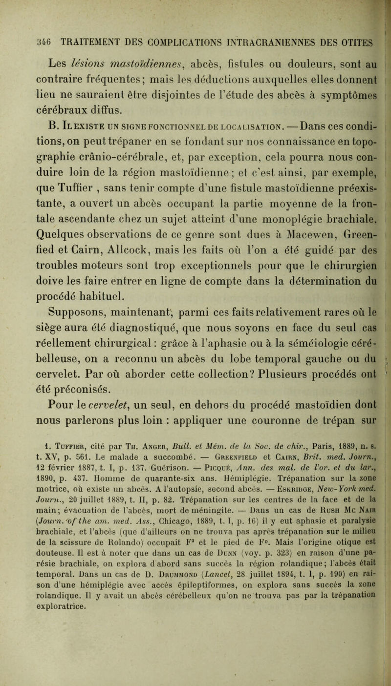 Les lésions mastoïdiennes, abcès, fistules ou douleurs, sont au contraire fréquentes; mais les déductions auxquelles elles donnent lieu ne sauraient être disjointes de l’étude des abcès à symptômes cérébraux diffus. B. Il existe un signe fonctionnel de loca lisation . — Dans ces condi- tions, on peut trépaner en se fondant sur nos connaissance en topo- graphie crânio-cérébrale, et, par exception, cela pourra nous con- duire loin de la région mastoïdienne ; et c’est ainsi, par exemple, que Tuffier , sans tenir compte d’une fistule mastoïdienne préexis- tante, a ouvert un abcès occupant la partie moyenne de la fron- tale ascendante chez un sujet atteint d’une monoplégie brachiale. Quelques observations de ce genre sont dues à Macewen, Green- fied et Cairn, Allcock, mais les faits où l’on a été guidé par des troubles moteurs sont trop exceptionnels pour que le chirurgien doive les faire entrer en ligne de compte dans la détermination du procédé habituel. Supposons, maintenant; parmi ces faits relativement rares où le siège aura été diagnostiqué, que nous soyons en face du seul cas réellement chirurgical : grâce à l’aphasie ou à la séméiologie céré- belleuse, on a reconnu un abcès du lobe temporal gauche ou du cervelet. Par où aborder cette collection? Plusieurs procédés ont été préconisés. Pour le cervelet, un seul, en dehors du procédé mastoïdien dont nous parlerons plus loin : appliquer une couronne de trépan sur 1. Tuffikr, cité par Th. Anger, Bull, et Mém. de la Soc. de chir., Paris, 1889, n. s. t. XV, p. 561. Le malade a succombé. — Greenfield et Cairn, Brit. med. Journ 12 février 1887, t. I, p. 137. Guérison. — Picqué, Ann. des mal. de l'or, et du lar., 1890, p. 437. Homme de quarante-six ans. Hémiplégie. Trépanation sur la zone motrice, où existe un abcès. A l’autopsie, second abcès. —Eskridge, New-York med. Journ., 20 juillet 1889, t. II, p. 82. Trépanation sur les centres de la face et de la main ; évacuation de l’abcès, mort de méningite. — Dans un cas de Rush Mc Naïr (Journ.'of the am. med. Ass., Chicago, 1889, t. I, p. 16) il y eut aphasie et paralysie brachiale, et l’abcès (que d’ailleurs on ne trouva pas après trépanation sur le milieu de la scissure de Rolando) occupait F1 * 3 et le pied de F0. Mais l’origine otique est douteuse. Il est à noter que dans un cas de Dunn (voy. p. 323) en raison d’une pa- résie brachiale, on explora dabord sans succès la région rolandique; l’abcès était temporal. Dans un cas de D. Drummond (Lancet, 28 juillet 1894, t. 1, p. 190) en rai- son d’une hémiplégie avec accès épileptiformes, on explora sans succès la zone rolandique. Il y avait un abcès cérébelleux qu’on ne trouva pas par la trépanation exploratrice.