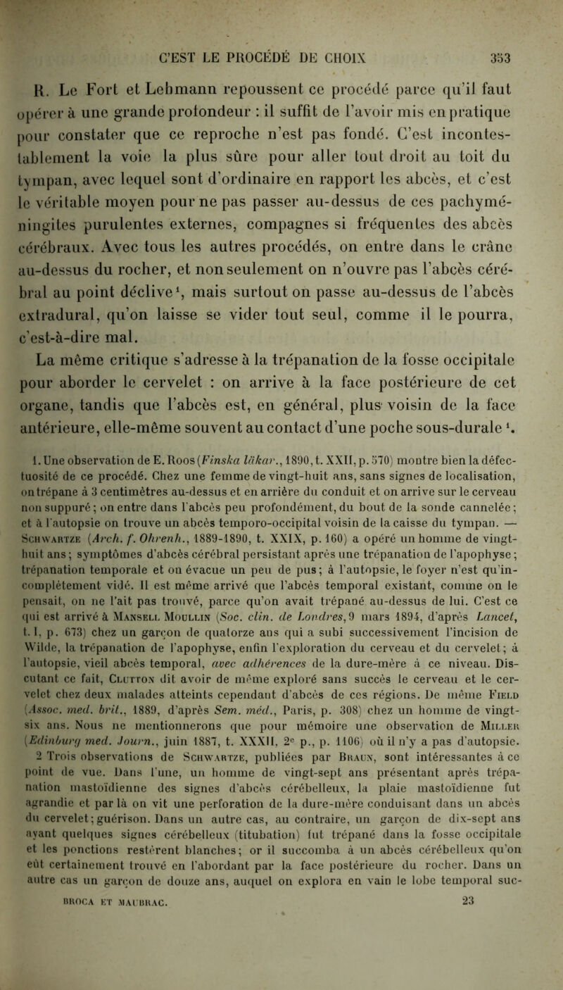 K. Le Fort et Lebmann repoussent ce procédé parce qu’il faut opérer à une grande profondeur : il suffit de l’avoir mis en pratique pour constater que ce reproche n’est pas fondé. C’est incontes- tablement la voie la plus sûre pour aller tout droit au toit du tympan, avec lequel sont d’ordinaire en rapport les abcès, et c’est le véritable moyen pour ne pas passer au-dessus de ces pachymé- ningites purulentes externes, compagnes si fréquentes des abcès cérébraux. Avec tous les autres procédés, on entre dans le crâne au-dessus du rocher, et non seulement on n’ouvre pas l’abcès céré- bral au point déclive1, mais surtout on passe au-dessus de l’abcès extradural, qu’on laisse se vider tout seul, comme il le pourra, c’est-à-dire mal. La même critique s’adresse à la trépanation de la fosse occipitale pour aborder le cervelet : on arrive à la face postérieure de cet organe, tandis que l’abcès est, en général, plus voisin de la face antérieure, elle-même souvent au contact d’une poche sous-durale *• l.Une observation de E.Roos(Finska liikar., 1890, t. XXII, p. 570) montre bien la défec- tuosité de ce procédé. Chez une femme de vingt-huit ans, sans signes de localisation, on trépane à 3 centimètres au-dessus et en arrière du conduit et on arrive sur le cerveau non suppuré; on entre dans l'abcès peu profondément, du bout de la sonde cannelée; et à l'autopsie on trouve un abcès temporo-occipital voisin de la caisse du tympan. — Schwartze (Arch. f. Ohrenh., 1889-1890, t. XXIX, p. 160) a opéré un homme de vingt- huit ans ; symptômes d’abcès cérébral persistant après une trépanation de l’apophyse ; trépanation temporale et on évacue un peu de pus; à l’autopsie, le foyer n’est qu’in- complètement vidé. 11 est même arrivé que l’abcès temporal existant, comme on le pensait, on ne l’ait pas trouvé, parce qu’on avait trépané au-dessus de lui. C’est ce qui est arrivé à Mansell Moullin (Soc. clin, de Londres,9 mars 1894, d’après Lancet, 1.1, p. 673) chez un garçon de quatorze ans qui a subi successivement l’incision de Wilde, la trépanation de l’apophyse, enfin l’exploration du cerveau et du cervelet; à l’autopsie, vieil abcès temporal, avec adhérences de la dure-mère à ce niveau. Dis- cutant ce fait, Clutton dit avoir de même exploré sans succès le cerveau et le cer- velet chez deux malades atteints cependant d’abcès de ces régions. De même Field (i4ssoc. med. brit., 1889, d’après Sem. méd., Paris, p. 308) chez un homme de vingt- six ans. Nous ne mentionnerons que pour mémoire une observation de Miller (Edinbury med. Journ., juin 1887, t. XXXII, 2e p., p. 1106) où il n’y a pas d’autopsie. 2 Trois observations de Schwartze, publiées par Braun, sont intéressantes à ce point de vue. Dans l'une, un homme de vingt-sept ans présentant après trépa- nation mastoïdienne des signes d’abcès cérébelleux, la plaie mastoïdienne fut agrandie et par là on vit une perforation de la dure-mère conduisant dans un abcès du cervelet;guérison. Dans un autre cas, au contraire, un garçon de dix-sept ans ayant quelques signes cérébelleux (titubation) lut trépané dans la fosse occipitale et les ponctions restèrent blanches; or il succomba à un abcès cérébelleux qu’on eût certainement trouvé en l’abordant par la face postérieure du rocher. Dans un autre cas un garçon de douze ans, auquel on explora en vain le lobe temporal suc- 23 BROCA ET MAUBRAC.