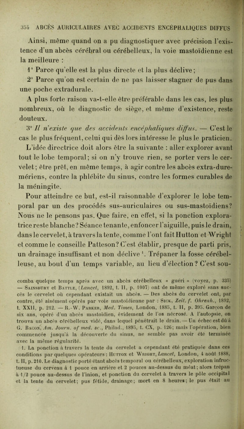 Ainsi, même quand on a pu diagnostiquer avec précision l’exis- tence d’un abcès cérébral ou cérébelleux, la voie mastoïdienne est la meilleure : 1° Parce qu'elle est la plus directe et la plus déclive; 2° Parce qu'on est certain de ne pas laisser stagner de pus dans une poche extradurale. A plus forte raison va-t-elle être préférable dans les cas, les plus nombreux, où le diagnostic de siège, et même d’existence, reste douteux. 3° Il ri existe que des accidents encéphaliques diffus. — C’est le cas le plus fréquent, celui qui dès lors intéresse le plus le praticien. L’idée directrice doit alors être la suivante : aller explorer avant tout le lobe temporal ; si on n’y trouve rien, se porter vers le cer- velet ; être prêt, en même temps, à agir contre les abcès extra-dure- mériens, contre la phlébite du sinus, contre les formes curables de la méningite. Pour atteindre ce but, est-il raisonnable d’explorer le lobe tem- poral par un des procédés sus-auriculaires ou sus-mastoïdiens? Nous ne le pensons pas. Que faire, en effet, si la ponction explora- trice reste blanche? Séance tenante, enfoncer l’aiguille, puis le drain, dans le cervelet, à travers la tente, comme l'ont faitHutton et Wright et comme le conseille Patteson? C’est établir, presque de parti pris, un drainage insuffisant et non déclive i. Trépaner la fosse cérébel- leuse, au bout d'un temps variable, au lieu d’élection? C’est sou- comba quelque temps après avec un abcès cérébelleux « guéri »> (voyez, p. 335) — Sainsbury et Battle, (Lancet, 1892, t. II, p. 1007) ont de même exploré sans suc- cès le cervelet où cependant existait un abcès. — Des abcès du cervelet ont, par contre, été aisément opérés par voie mastoïdienne par : Sick, Zeit. f. Ohrenh., 1892, t. XXII, p. 212. — It.-W. Parker, Med. Times, London, 1885, t. II, p. 395. Garçon de six ans, opéré d'un abcès mastoïdien, évidement de l’os nécrosé. A l’autopsie, on trouva un abcès cérébelleux vidé, dans lequel pénétrait le drain. — Un échec est dû à G. Bacon, Am. Journ. of med. sc., Philad., 1895, t. GX, p. 126; mais l'opération, bien commencée jusqu’à la découverte du sinus, ne semble pas avoir été terminée avec la même régularité. 1. La ponction à travers la tente du cervelet a cependant été pratiquée dans ces conditions par quelques opérateurs: Hutton et Wright,Lancet, London, 4 août 1888, t. II, p. 210. Le diagnostic porté étant abcès temporal ou cérébelleux, exploration infruc- tueuse du cerveau à 1 pouce en arrière et 2 pouces au-dessus du méat; alors trépan à 1/2 pouce au-dessus de l’inion, et ponction du cervelet à travers le pôle occipital et la tente du cervelet; pus fétide, drainage; mort en 8 heures; le pus était au