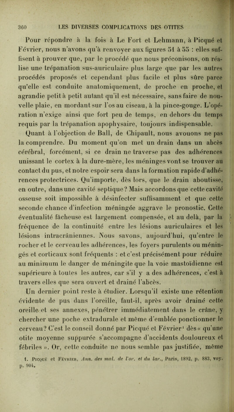 Pour répondre à la fois à Le Fort et Lehmann, à Picqué et Février, nous n’avons qu’à renvoyer aux figures 51 à 55 : elles suf- fisent à prouver que, par le procédé que nous préconisons, on réa- lise une trépanation sus-auriculaire plus large que par les autres procédés proposés et cependant plus facile et plus sûre parce qu’elle est conduite anatomiquement, de proche en proche, et agrandie petit à petit autant qu’il est nécessaire, sans faire de nou- velle plaie, en mordant sur l’os au ciseau, à la pince-gouge. L’opé- ration n’exige ainsi que fort peu de temps, en dehors du temps requis par la trépanation apophysaire, toujours indispensable. Quant à l’objection de Bail, de Chipault, nous avouons ne pas la comprendre. Du moment qu’on met un drain dans un abcès cérébral, forcément, si ce drain ne traverse pas des adhérences unissant le cortex à la dure-mère, les méninges vont se trouver au contact du pus, et notre espoir sera dans la formation rapide d’adhé- rences protectrices. Qu’importe, dès lors, que le drain aboutisse, en outre, dans une cavité septique? Mais accordons que cette cavité osseuse soit impossible à désinfecter suffisamment et que cette seconde chance d’infection méningée aggrave le pronostic. Cette éventualité fâcheuse est largement compensée, et au delà, par la fréquence de la continuité entre les lésions auriculaires et les lésions intracrâniennes. Nous savons, aujourd’hui, qu’entre le rocher et le cerveau les adhérences, les foyers purulents ou ménin- gés et corticaux sont fréquents : et c’est précisément pour réduire au minimum le danger de méningite que la voie mastoïdienne est supérieure à toutes les autres, car s’il y a des adhérences, c’est à travers elles que sera ouvert et drainé l’abcès. Un dernier point reste à étudier. Lorsqu’il existe une rétention évidente de pus dans l’oreille, faut-il, après avoir drainé cette oreille et ses annexes, pénétrer immédiatement dans le crâne, y chercher une poche extradurale et même d’emblée ponctionner le cerveau? C’est le conseil donné par Picqué et Février1 dès« qu’une otite moyenne suppurée s’accompagne d’accidents douloureux et fébriles». Or, cette conduite ne nous semble pas justifiée, même L Picqué et Février, Ann. défi mal. de l'or, et du lar., Paris, 1892, p. 883, voy. p. 904.