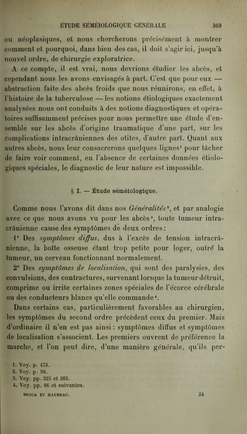 ou néoplasiques, et nous chercherons précisément à montrer comment et pourquoi, dans bien des cas, il doit s’agir ici, jusqu’à nouvel ordre, de chirurgie exploratrice. A ce compte, il est vrai, nous devrions étudier les abcès, et cependant nous les avons envisagés à part. C’est que pour eux — abstraction faite des abcès froids que nous réunirons, en effet, à l’histoire de la tuberculose —les notions étiologiques exactement analysées nous ont conduits à des notions diagnostiques et opéra- toires suffisamment précises pour nous permettre une étude d’en- semble sur les abcès d’origine traumatique d’une part, sur les complications intracrâniennes des otites, d’autre part. Quant aux autres abcès, nous leur consacrerons quelques lignes1 2 pour tâcher de faire voir comment, en l’absence de certaines données étiolo- giques spéciales, le diagnostic de leur nature est impossible. § I. — Étude séméiologique. Comme nous l’avons dit dans nos Généralités % et par analogie avec ce que nous avons vu pour les abcès3, toute tumeur intra- crânienne cause des symptômes de deux ordres : 1° Des symptômes diffus, dus à l’excès de tension intracrâ- nienne, la boîte osseuse étant trop petite pour loger, outre* la tumeur, un cerveau fonctionnant normalement. 2° Des symptômes de localisation, qui sont des paralysies, des convulsions, des contractures, survenant lorsque la tumeur détruit, comprime ou irrite certaines zones spéciales de l’écorce cérébrale ou des conducteurs blancs qu’elle commande4. Dans certains cas, particulièrement favorables au chirurgien, les symptômes du second ordre précèdent ceux du premier. Mais d’ordinaire il n’en est pas ainsi : symptômes diffus et symptômes de localisation s’associent. Les premiers ouvrent de préférence la marche, et l’on peut dire, d’une manière générale, qu’ils per- 1. Voy. p. 473. 2. Voy. p. 98. 3. Voy. pp. 325 et 203. 4. Voy. pp. 86 et suivantes. BROCA ET MAUBRAC. 24