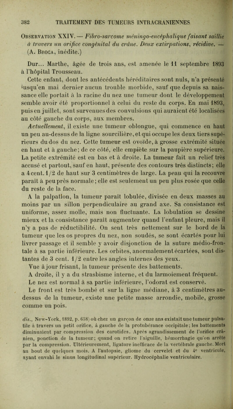 Observation XXIV.— Fibrosarcome méningo-encéplialique faisant saillie à travers un orifice congénital du crâne. Deux extirpations, récidive. — (A. Broca, inédite.) Dur... Marthe, âgée de trois ans, est amenée le 11 septembre 1893 à l’hôpital Trousseau. Cette enfant, dont les antécédents héréditaires sont nuis, n’a présenté iusqu’en mai dernier aucun trouble morbide, sauf que depuis sa nais- sance elle portait à la racine du nez une tumeur dont le développement semble avoir été proportionnel à celui du reste du corps. En mai 1893, puis en juillet, sont survenues des convulsions qui auraient été localisées au côté gauche du corps, aux membres. Actuellement, il existe une tumeur oblongue, qui commence en haut un peu au-dessus de la ligne sourcilière, et qui occupe les deux tiers supé- rieurs du dos du nez. Cette tumeur est ovoïde, à grosse extrémité située en haut et à gauche; de ce côté, elle empiète sur la paupière supérieure. La petite extrémité est en bas et à droite. La tumeur fait un relief très accusé et partout, sauf en haut, présente des contours très distincts; elle a 4cent. 1/2 de haut sur 3 centimètres de large. La peau qui la recouvre paraît à peu près normale ; elle est seulement un peu plus rosée que celle du reste de la face. A la palpation, la tumeur paraît lobulée, divisée en deux masses au moins par un sillon perpendiculaire au grand axe. Sa consistance est uniforme, assez molle, mais non fluctuante. La lobulation se dessine mieux et la consistance paraît augmenter quand l’enfant pleure, mais il n’y a pas de réductibilité. On sent très nettement sur le bord de la tumeur que les os propres du nez, non soudés, se sont écartés pour lui livrer passage et il semble y avoir disjonction de la suture médio-fron- tale à sa partie inférieure. Les orbites, anormalement écartées, sont dis- tantes de 3 cent. 1/2 entre les angles internes des yeux. Vue à jour frisant, la tumeur présente des battements. A droite, il y a du strasbisme interne, et du larmoiement fréquent. Le nez est normal à sa partie inférieure, l’odorat est conservé. Le front est très bombé et sur la ligne médiane, à 3 centimètres au- dessus de la tumeur, existe une petite masse arrondie, mobile, grosse comme un pois. dis., New-York, 1892, p. 658) où chez un garçon de onze ans existait une tumeur pulsa- tile à travers un petit orifice, à gauche de la protubérance occipitale; les battements diminuaient par compression des carotides. Après agrandissement de l’orifice crâ- nien, ponction de la tumeur; quand on retire l’aiguille, hémorrhagie qu'on arrête par la compression. Ultérieurement, ligature inefficace de la vertébrale gauche. Mort au bout de quelques mois. A l’autopsie, gliome du cervelet et du 4e ventricule, ayant envahi le sinus longitudinal supérieur. Hydrocéphalie ventriculaire.