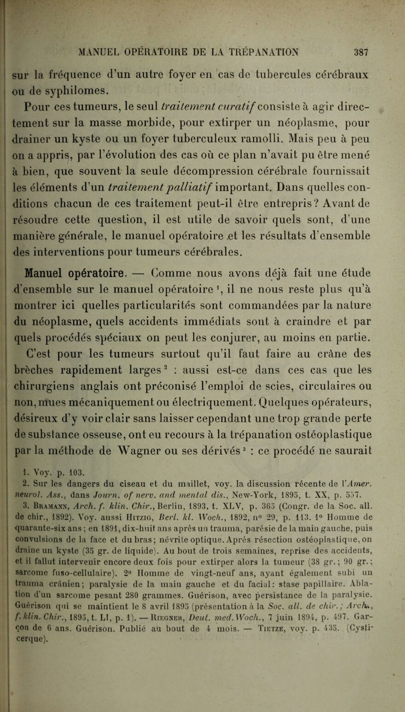 sur la fréquence d’un autre foyer en cas de tubercules cérébraux ou de syphilomes. Pour ces tumeurs, le seul traitement curatif consiste à agir direc- tement sur la masse morbide, pour extirper un néoplasme, pour | drainer un kyste ou un foyer tuberculeux ramolli. Mais peu à peu on a appris, par l’évolution des cas où ce plan n’avait pu être mené à bien, que souvent la seule décompression cérébrale fournissait les éléments d’un traitement palliatif important. Dans quelles con- ditions chacun de ces traitement peut-il être entrepris? Avant de résoudre cette question, il est utile de savoir quels sont, d’une manière générale, le manuel opératoire .et les résultats d’ensemble des interventions pour tumeurs cérébrales. Manuel opératoire. — Comme nous avons déjà fait une étude d'ensemble sur le manuel opératoire1, il ne nous reste plus qu’à ! montrer ici quelles particularités sont commandées par la nature du néoplasme, quels accidents immédiats sont à craindre et par quels procédés spéciaux on peut les conjurer, au moins en partie. C’est pour les tumeurs surtout qu’il faut faire au crâne des | brèches rapidement larges2 : aussi est-ce dans ces cas que les chirurgiens anglais ont préconisé l’emploi de scies, circulaires ou ! non, mues mécaniquement ou électriquement. Quelques opérateurs, désireux d’y voir clair sans laisser cependant une trop grande perte de substance osseuse, ont eu recours à la trépanation ostéoplastique par la méthode de Wagner ou ses dérivés3 : ce procédé ne saurait 1. Voy. p. 103. 2. Sur les dangers du ciseau et du maillet, voy. la discussion récente de l'Amer, neurol. Ass., dans Journ. of nerv. and mental dis., New-York, 1893, t. XX, p. 557. 3. Bramann, Arch. f. klin. Chir., Berlin, 1893, t. XLV, p. 365 (Congr. de la Soc. ail. | de chir., 1892). Voy. aussi Hitzig, Berl. kl. Woch., 1892, n° 29, p. 113. 1° Homme de I quarante-six ans ; en 1891, dix-huit ans après un trauma, parésie de la main gauche, puis J convulsions de la face et du bras; névrite optique. Après résection ostéoplastique, on ! draine un kyste (35 gr. de liquide). Au bout de trois semaines, reprise des accidents, et il fallut intervenir encore deux fois pour extirper alors la tumeur (38 gr. ; 90 gr. : | sarcome fuso-cellulaire). 2° Homme de vingt-neuf ans, ayant également subi un trauma crânien; paralysie de la main gauche et du facial: stase papillaire. Abla- tion d’un sarcome pesant 280 grammes. Guérison, avec persistance de la paralysie. I Guérison qui se maintient le 8 avril 1895 (présentationà la Soc. ail. de chir.; Arcfu, j f. klin. Chir., 1895, t. LI, p. 1). — Riegner, Dent. med.Woch., 7 juin 1894, p. 497. Gar- çon de 6 ans. Guérison. Publié au bout de 4 mois. — Tietze, voy. p. 433. (Cysti- ! cerque).