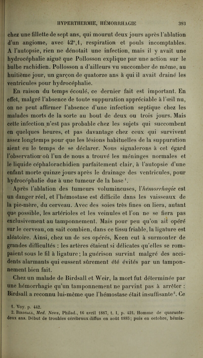 chez une fillette de sept ans, qui mourut deux jours après l’ablation d’un angiome, avec 42°,1, respiration et pouls incomptables. A l’autopsie, rien ne dénotait une infection, mais il y avait une hydrocéphalie aiguë que Pollosson explique par une action sur le bulbe rachidien. Pollosson a d’ailleurs vu succomber de même, au huitième jour, un garçon de quatorze ans à qui il avait drainé les ventricules pour hydrocéphalie. En raison du temps écoulé, ce dernier fait est important. En effet, malgré l’absence de toute suppuration appréciable à l’œil nu, on ne peut affirmer l’absence d’une infection septique chez les malades morts de la sorte au bout de deux ou trois jours. Mais cette infection n’est pas probable chez les sujets qui succombent en quelques heures, et pas davantage chez ceux qui survivent assez longtemps pour que les lésions habituelles de la suppuration aient eu le temps de se déclarer. Nous signalerons à cet égard l’observation* où l’un de nous a trouvé les méninges normales et le liquide céphalorachidien parfaitement clair, à l’autopsie d’une | enfant morte quinze jours après le drainage des ventricules, pour l hydrocéphalie due à une tumeur de la base l. Après l’ablation des tumeurs volumineuses, Xhémorrhagie est i un danger réel, et l’hémostase est difficile dans les vaisseaux de la pie-mère, du cerveau. Avec des soies très fines on liera, autant que possible, les artérioles et les veinules et l’on ne se fiera pas i exclusivement au tamponnement. Mais pour peu qu’on ait opéré sur le cerveau, on sait combien, dans ce tissu friable, la ligature est aléatoire. Ainsi, chez un de ses opérés, Keen eut à surmonter de grande-s difficultés : les artères étaient si délicates qu’elles se rom- paient sous le fil à ligature ; la guérison survint malgré des acci- dents alarmants qui eussent sûrement été évités par un tampon- nement bien fait. Chez un malade de Birdsall et Weir, la mort fut déterminée par une hémorrhagie qu’un tamponnement ne parvint pas à arrêter : Birdsall a reconnu lui-même que l’hémostase était insuffisante2. Ce 1. Voy. p. 442. 2. Birdsall, Med. News, Philad., 16 avril 1887, t. I, p. 421. Homme de quarante- deux ans. Début de troubles cérébraux diffus en août 1885; puis en octobre, hémia-