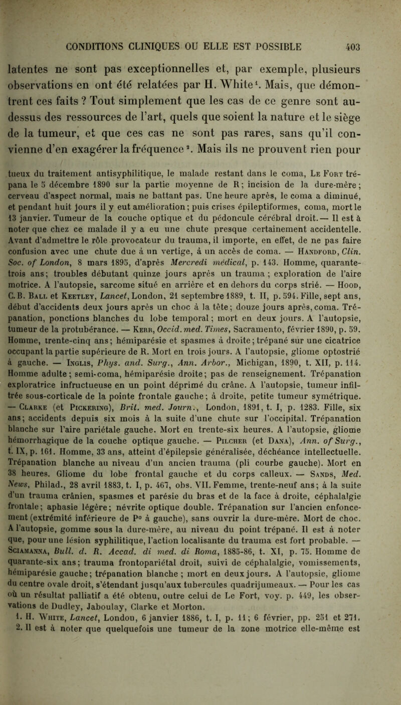 latentes ne sont pas exceptionnelles et, par exemple, plusieurs observations en ont été relatées par H. White1. Mais, que démon- trent ces faits ? Tout simplement que les cas de ce genre sont au- dessus des ressources de l’art, quels que soient la nature et le siège de la tumeur, et que ces cas ne sont pas rares, sans qu’il con- vienne d’en exagérer la fréquence3. Mais ils ne prouvent rien pour tueux du traitement antisyphilitique, le malade restant dans le coma, Le Fort tré- pana le 5 décembre 1890 sur la partie moyenne de R; incision de la dure-mère; cerveau d’aspect normal, mais ne battant pas. Une heure après, le coma a diminué, et pendant huit jours il y eut amélioration; puis crises épileptiformes, coma, mort le 13 janvier. Tumeur de la couche optique et du pédoncule cérébral droit.— Il est à noter que chez ce malade il y a eu une chute presque certainement accidentelle. Avant d’admettre le rôle provocateur du trauma, il importe, en effet, de ne pas faire confusion avec une chute due à un vertige, à un accès de coma. — Handford, Clin. Soc. of London, 8 mars 1895, d’après Mercredi médical, p. 143. Homme, quarante- trois ans; troubles débutant quinze jours après un trauma ; exploration de l’aire motrice. A l’autopsie, sarcome situé en arrière et en dehors du corps strié. — Hood, C. B. Ball et Keetley, Lancet, London, 21 septembre 1889, t. II, p. 594. Fille, sept ans, début d’accidents deux jours après un choc à la tête; douze jours après,coma. Tré- panation, ponctions blanches du lobe temporal ; mort en deux jours. A l’autopsie, tumeur de la protubérance. — Kerr, Occid.med. Times, Sacramento, février 1890, p. 59. Homme, trente-cinq ans; hémiparésie et spasmes à droite ; trépané sur une cicatrice occupant la partie supérieure de R. Mort en trois jours. A l’autopsie, gliome optostrié à gauche. — Inglis, Phys. and. Surg., Ann. Arbor., Michigan, 1890, t. XII, p. 114. Homme adulte; semi-coma, hémiparésie droite; pas de renseignement. Trépanation exploratrice infructueuse en un point déprimé du crâne. A l’autopsie, tumeur infil- trée sous-corticale de la pointe frontale gauche; à droite, petite tumeur symétrique. — Clarke (et Pickering), Bril. med. Journ., London, 1891, t. I, p. 1283. Fille, six ans; accidents depuis six mois à la suite d’une chute sur l’occipital. Trépanation blanche sur l’aire pariétale gauche. Mort en trente-six heures. A l’autopsie, gliome hémorrhagique de la couche optique gauche. — Pilcher (et Dana), Ann. ofSurg., t. IX, p. 161. Homme, 33 ans, atteint d’épilepsie généralisée, déchéance intellectuelle. Trépanation blanche au niveau d’un ancien trauma (pli courbe gauche). Mort en 38 heures. Gliome du lobe frontal gauche et du corps calleux. — Sands, Med. News, Philad., 28 avril 1883, t. I, p. 467, obs. VII. Femme, trente-neuf ans; à la suite d’un trauma crânien, spasmes et parésie du bras et de la face à droite, céphalalgie frontale; aphasie légère; névrite optique double. Trépanation sur l’ancien enfonce- ment (extrémité inférieure de P° à gauche), sans ouvrir la dure-mère. Mort de choc. A l’autop9ie, gomme sous la dure-mère, au niveau du point trépané. Il est à noter que, pour une lésion syphilitique, l’action localisante du trauma est fort probable. — Sciamanna, Bull. d. B. Accad. di med. di Borna, 1885-86, t. XI, p. 75. Homme de quarante-six ans; trauma frontopariétal droit, suivi de céphalalgie, vomissements, hémiparésie gauche; trépanation blanche ; mort en deux jours. A l’autopsie, gliome du centre ovale droit, s’étendant jusqu’aux tubercules quadrijumeaux. — Pour les cas où un résultat palliatif a été obteuu, outre celui de Le Fort, voy. p. 449, les obser- vations de Dudley, Jaboulay, Clarke et Morton. 1. H. White, Lancet, London, 6 janvier 1886, t. I, p. H; 6 février, pp. 251 et 271. 2.11 est à noter que quelquefois une tumeur de la zone motrice elle-même est