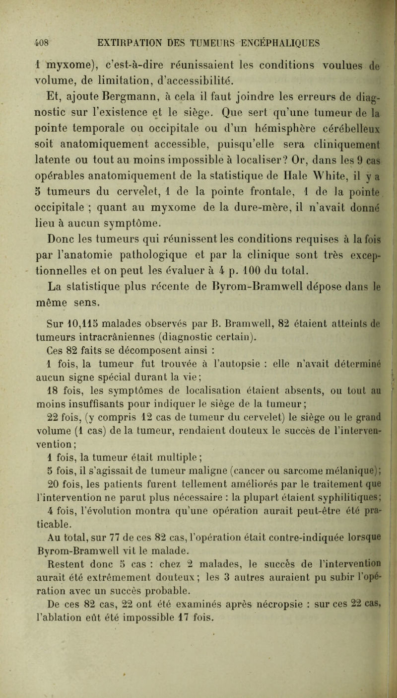 1 myxome), c’est-à-dire réunissaient les conditions voulues de volume, de limitation, d’accessibilité. Et, ajoute Bergmann, à cela il faut joindre les erreurs de diag- nostic sur l’existence et le siège. Que sert qu’une tumeur de la pointe temporale ou occipitale ou d’un hémisphère cérébelleux soit anatomiquement accessible, puisqu’elle sera cliniquement latente ou tout au moins impossible à localiser? Or, dans les 9 cas opérables anatomiquement de la statistique de Ilale White, il y a 5 tumeurs du cervelet, 1 de la pointe frontale, 1 de la pointe occipitale ; quant au myxome de la dure-mère, il n’avait donné lieu à aucun symptôme. Donc les tumeurs qui réunissent les conditions requises à la fois par l’anatomie pathologique et par la clinique sont très excep- tionnelles et on peut les évaluer à 4 p. 100 du total. La statistique plus récente de Byrom-Bramwell dépose dans le même sens. Sur 10,115 malades observés par B. Bramwell, 82 étaient atteints de tumeurs intracrâniennes (diagnostic certain). Ces 82 faits se décomposent ainsi : 1 fois, la tumeur fut trouvée à l’autopsie : elle n’avait déterminé aucun signe spécial durant la vie; 18 fois, les symptômes de localisation étaient absents, ou tout au moins insuffisants pour indiquer le siège de la tumeur; 22 fois, (y compris 12 cas de tumeur du cervelet) le siège ou le grand volume (1 cas) de la tumeur, rendaient douteux le succès de l’interven- vention ; 1 fois, la tumeur était multiple ; 5 fois, il s’agissait de tumeur maligne (cancer ou sarcome mélanique); 20 fois, les patients furent tellement améliorés par le traitement que l’intervention ne parut plus nécessaire : la plupart étaient syphilitiques; 4 fois, l’évolution montra qu’une opération aurait peut-être été pra- ticable. Au total, sur 77 de ces 82 cas, l’opération était contre-indiquée lorsque Byrom-Bramwell vit le malade. Restent donc 5 cas : chez 2 malades, le succès de l’intervention aurait été extrêmement douteux; les 3 autres auraient pu subir l’opé- ration avec un succès probable. De ces 82 cas, 22 ont été examinés après nécropsie : sur ces 22 cas, l’ablation eût été impossible 17 fois.