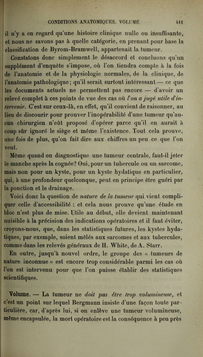 il n’y a en regard qu’une histoire clinique nulle ou insuffisante, et nous ne savons pas à quelle catégorie, en prenant pour base la classification de Byrom-Bramwell, appartenait la tumeur. Constatons donc simplement le désaccord et concluons qu’un supplément d’enquête s’impose, où l’on tiendra compte à la fois de l’anatomie et de la physiologie normales, de la clinique, de l’anatomie pathologique ; qu’il serait surtout intéressant — ce que les documents actuels ne permettent pas encore — d’avoir un relevé complet à ces points de vue des cas où Von a jugé utile d'in- \ tervenir. C’est sur ceux-là, en effet, qu’il convient de raisonner, au lieu de discourir pour prouver l’inopérabilité d’une tumeur qu’au- | cun chirurgien n’eût proposé d’opérer parce qu’il en aurait à coup sûr ignoré le siège et même l’existence. Tout cela prouve, une fois de plus, qu’on fait dire aux chiffres un peu ce que l’on | veut. Même quand on diagnostique une tumeur centrale, faut-il jeter le manche après la cognée? Oui, pour un tubercule ou un sarcome, mais non pour un kyste, pour un kyste hydatique en particulier, qui, à une profondeur quelconque, peut en principe être guéri par ! la ponction et le drainage. Voici donc la question de nature de la tumeur qui vient compli- quer celle d’accessibilité : et cela nous prouve qu’une étude en bloc n’est plus de mise. Utile au début, elle devient maintenant nuisible à la précision des indications opératoires et il faut éviter, | croyons-nous, que, dans les statistiques futures, les kystes hyda- tiques, par exemple, soient mêlés aux sarcomes et aux tubercules, comme dans les relevés généraux de H. White, de A. Starr. En outre, jusqu’à nouvel ordre, le groupe des « tumeurs de nature inconnue » est encore trop considérable parmi les cas où | l’on est intervenu pour que l’on puisse établir des statistiques scientifiques. Volume. — La tumeur ne doit pas être trop volumineuse, et c’est un point sur lequel Bergmann insiste d’une façon toute par- ticulière, car, d'après lui, si on enlève une tumeur volumineuse, même encapsulée, la mort opératoire est la conséquence à peu près