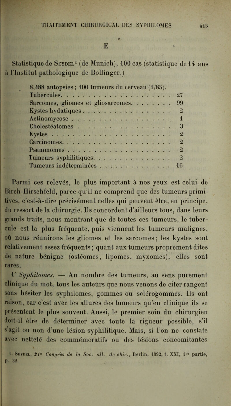 E Statistique de Seydel1 (de Munich), 100 cas (statistique de 14 ans i à l’Institut pathologique de Bollinger.) 8,488 autopsies ; 100 tumeurs du cerveau (1/85). Tubercules 27 Sarcomes, gliomes et gliosarcomes 99 Kystes hydatiques 2 Actinomycose ; 1 Cholestéatomes 3 Kystes 2 Carcinomes 2 Psammomes 2 Tumeurs syphilitiques 2 Tumeurs indéterminées 16 Parmi ces relevés, le plus important à nos yeux est celui de Ilirch-Hirschfeld, parce qu’il ne comprend que des tumeurs primi- tives, c’est-à-dire précisément celles qui peuvent être, en principe, du ressort de la chirurgie. Ils concordent d’ailleurs tous, dans leurs grands traits, nous montrant que de toutes ces tumeurs, le tuber- cule est la plus fréquente, puis viennent les tumeurs malignes, où nous réunirons les gliomes et les sarcomes; les kystes sont relativement assez fréquents ; quant aux tumeurs proprement dites de nature bénigne (ostéomes, lipomes, myxomes), elles sont rares. 1° Syphilomes. — Au nombre des tumeurs, au sens purement clinique du mot, tous les auteurs que nous venons de citer rangent sans hésiter les syphilomes, gommes ou sclérogommes. Ils ont raison, car c’est avec les allures des tumeurs qu’en clinique ils se présentent le plus souvent. Aussi, le premier soin du chirurgien doit-il être de déterminer avec toute la rigueur possible, s’il s agit ou non d’une lésion syphilitique. Mais, si l’on ne constate avec netteté des commémoratifs ou des lésions concomitantes 1. Seydel, 21° Congres de la Soc. ail. de chir., Berlin, 1892, t. XXI, lre partie, p. 32.