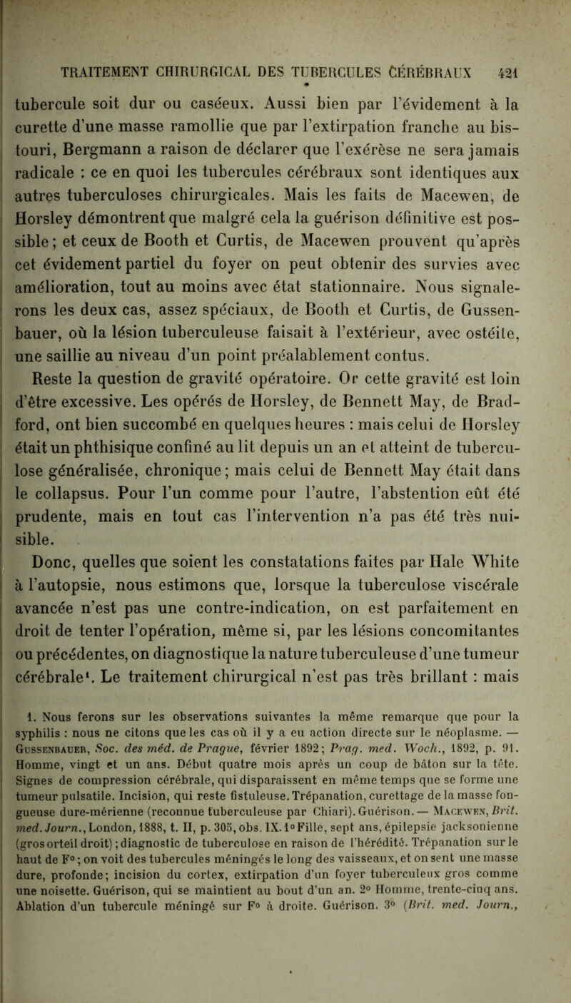 • tubercule soit dur ou caséeux. Aussi bien par l’évidement à la curette d’une masse ramollie que par l’extirpation franche au bis- i touri, Bergmann a raison de déclarer que l’exérèse ne sera jamais | radicale : ce en quoi les tubercules cérébraux sont identiques aux autres tuberculoses chirurgicales. Mais les faits de Macewen, de Horsley démontrent que malgré cela la guérison définitive est pos- sible; et ceux de Booth et Curtis, de Macewen prouvent qu’après cet évidement partiel du foyer on peut obtenir des survies avec amélioration, tout au moins avec état stationnaire. Nous signale- rons les deux cas, assez spéciaux, de Booth et Curtis, de Gussen- bauer, où la lésion tuberculeuse faisait à l’extérieur, avec ostéite, ! une saillie au niveau d’un point préalablement contus. Reste la question de gravité opératoire. Or cette gravité est loin ! d’être excessive. Les opérés de Horsley, de Bennett May, de Brad- ford, ont bien succombé en quelques heures : mais celui de Horsley ; était un phthisique confiné au lit depuis un an e t atteint de tubercu- | lose généralisée, chronique; mais celui de Bennett May était dans le collapsus. Pour l’un comme pour l’autre, l’abstention eût été prudente, mais en tout cas l’intervention n’a pas été très nui- sible. Donc, quelles que soient les constatations faites par Haie White | à l’autopsie, nous estimons que, lorsque la tuberculose viscérale I avancée n’est pas une contre-indication, on est parfaitement en droit de tenter l’opération, même si, par les lésions concomitantes ou précédentes, on diagnostique la nature tuberculeuse d’une tumeur cérébrale1. Le traitement chirurgical n’est pas très brillant : mais 1. Nous ferons sur les observations suivantes la même remarque que pour la I syphilis : nous ne citons que les cas où il y a eu action directe sur le néoplasme. — Gussenbauer, Soc. des méd. de Prague, février 1892; Prag. med. Woch., 1892, p. 91. | Homme, vingt et un ans. Début quatre mois après un coup de bâton sur la tête. Signes de compression cérébrale, qui disparaissent en même temps que se forme une ! tumeur pulsatile. Incision, qui reste fistuleuse. Trépanation, curettage de la masse fon- ; gueuse dure-mérienne (reconnue tuberculeuse par Chiari). Guérison.— Macewen, Prit. ! med.Journ., London, 1888, t. II, p. 305, obs. IX.l°Fille, sept ans, épilepsie jacksonienne (gros orteil droit) ; diagnostic de tuberculose en raison de l’hérédité. Trépanation sur le I haut de F0 ; on voit des tubercules méningés le long des vaisseaux, et on sent une masse ! dure, profonde; incision du cortex, extirpation d’un foyer tuberculeux gros comme une noisette. Guérison, qui se maintient au bout d’un an. 2° Homme, trente-cinq ans. Ablation d’un tubercule méningé sur F° à droite. Guérison. 3° (Brit. med. Journ.,