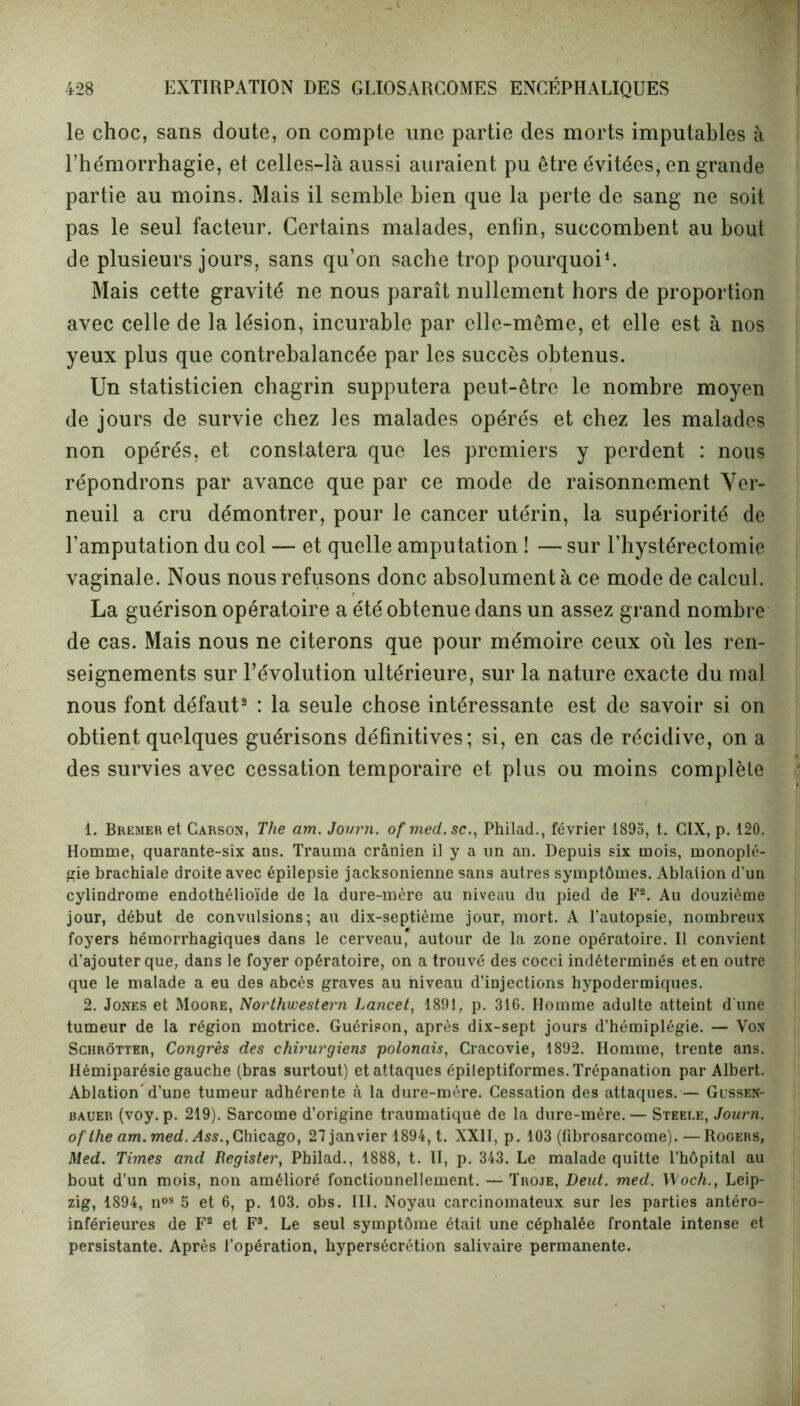 le choc, sans doute, on compte une partie des morts imputables à l’hémorrhagie, et celles-là aussi auraient pu être évitées, en grande partie au moins. Mais il semble bien que la perte de sang ne soit pas le seul facteur. Certains malades, enfin, succombent au bout de plusieurs jours, sans qu’on sache trop pourquoi1. Mais cette gravité ne nous paraît nullement hors de proportion avec celle de la lésion, incurable par elle-même, et elle est à nos yeux plus que contrebalancée par les succès obtenus. Un statisticien chagrin supputera peut-être le nombre moyen de jours de survie chez les malades opérés et chez les malades non opérés, et constatera que les premiers y perdent : nous répondrons par avance que par ce mode de raisonnement Yer- neuil a cru démontrer, pour le cancer utérin, la supériorité de l’amputation du col — et quelle amputation ! — sur l’hystérectomie vaginale. Nous nous refusons donc absolument à ce mode de calcul. La guérison opératoire a été obtenue dans un assez grand nombre de cas. Mais nous ne citerons que pour mémoire ceux où les ren- seignements sur l’évolution ultérieure, sur la nature exacte du mal nous font défaut2 : la seule chose intéressante est de savoir si on obtient quelques guérisons définitives; si, en cas de récidive, on a des survies avec cessation temporaire et plus ou moins complète 1. Bremer et Carson, The am. Journ. of ined.sc., Philad., février 1895, t. GIX, p. 120. Homme, quarante-six ans. Trauma crânien il y a un an. Depuis six mois, monoplé- gie brachiale droite avec épilepsie jacksonienne sans autres symptômes. Ablation d’un cylindrome endothélioïde de la dure-mère au niveau du pied de F2. Au douzième jour, début de convulsions; au dix-septième jour, mort. A l’autopsie, nombreux foyers hémorrhagiques dans le cerveau* autour de la zone opératoire. Il convient d’ajouter que, dans le foyer opératoire, on a trouvé des cocci indéterminés et en outre que le malade a eu des abcès graves au niveau d’injections hypodermiques. 2. Jones et Moore, Northwestern Lancet, 1891, p. 316. Homme adulte atteint d'une tumeur de la région motrice. Guérison, après dix-sept jours d’hémiplégie. — Von Schrôtter, Congrès des chirurgiens polonais, Cracovie, 1892. Homme, trente ans. Hémiparésie gauche (bras surtout) et attaques épileptiformes. Trépanation par Albert. Ablation d’une tumeur adhérente à la dure-mère. Cessation des attaques. — Gussen- bauer (voy. p. 219). Sarcome d’origine traumatiquè de la dure-mère. — Steei.e, Journ. ofthe am. med.Ass.,Chicago, 27 janvier 1894, t. XXII, p. 103 (fibrosarcome). — Rogers, Med. Times and Register, Philad., 1888, t. II, p. 343. Le malade quitte l’hôpital au bout d’un mois, non amélioré fonctionnellement. — Troje, Dent. med. Woch., Leip- zig, 1894, nos 5 et 6, p. 103. obs. III. Noyau carcinomateux sur les parties antéro- inférieures de F2 et F3. Le seul symptôme était une céphalée frontale intense et persistante. Après l’opération, hypersécrétion salivaire permanente.