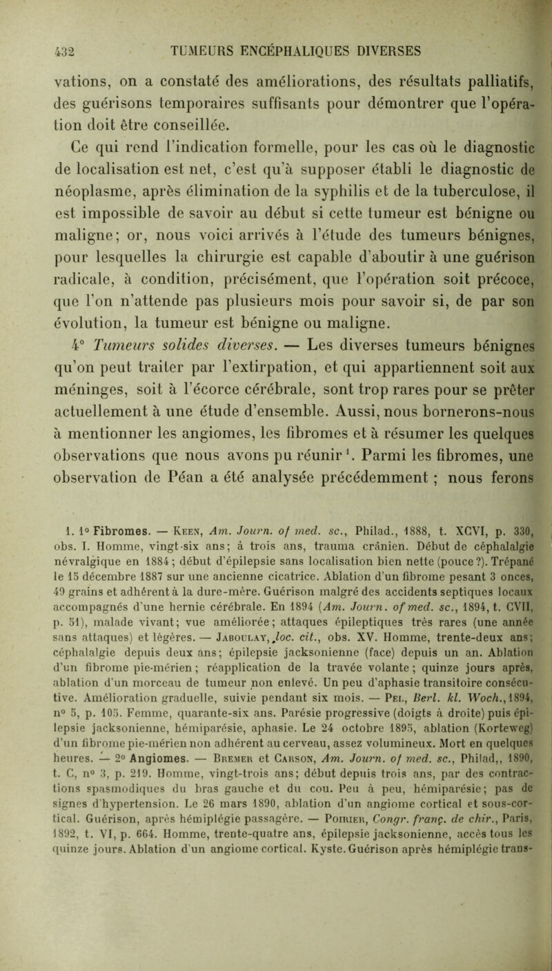 vations, on a constaté des améliorations, des résultats palliatifs, des guérisons temporaires suffisants pour démontrer que l’opéra- tion doit être conseillée. Ce qui rend l’indication formelle, pour les cas où le diagnostic de localisation est net, c’est qu’à supposer établi le diagnostic de néoplasme, après élimination de la syphilis et de la tuberculose, il est impossible de savoir au début si cette tumeur est bénigne ou maligne; or, nous voici arrivés à l’étude des tumeurs bénignes, pour lesquelles la chirurgie est capable d’aboutir à une guérison radicale, à condition, précisément, que l’opération soit précoce, que l’on n’attende pas plusieurs mois pour savoir si, de par son évolution, la tumeur est bénigne ou maligne. 4° Tumeurs solides diverses. — Les diverses tumeurs bénignes qu’on peut traiter par l’extirpation, et qui appartiennent soit aux méninges, soit à l’écorce cérébrale, sont trop rares pour se prêter actuellement à une étude d’ensemble. Aussi, nous bornerons-nous à mentionner les angiomes, les fibromes et à résumer les quelques observations que nous avons pu réunir1. Parmi les fibromes, une observation de Péan a été analysée précédemment ; nous ferons 1. 1° Fibromes. — Iveen, Am. Journ. of med. sc., Philad., 1888, t. XCVI, p. 330, obs. I. Homme, vingt-six ans; à trois ans, trauma crânien. Début de céphalalgie névralgique en 1884; début d’épilepsie sans localisation bien nette (pouce ?). Trépané le 15 décembre 1887 sur une ancienne cicatrice. Ablation d’un fibrome pesant 3 onces, 49 grains et adhérent à la dure-mère. Guérison malgré des accidents septiques locaux accompagnés d'une hernie cérébrale. En 1894 {Am. Journ. of med. sc., 1894, t. CVII, p. 51), malade vivant; vue améliorée; attaques épileptiques très rares (une année sans attaques) et légères.— Jaboulay, ,loc. cit., obs. XV. Homme, trente-deux ans; céphalalgie depuis deux ans; épilepsie jacksonienne (face) depuis un an. Ablation d’un fibrome pie-mérien ; réapplication de la travée volante; quinze jours après, ablation d'un morceau de tumeur non enlevé. Un peu d’aphasie transitoire consécu- tive. Amélioration graduelle, suivie pendant six mois. — Pel, Berl. kl. Woch., 1894, n° 5, p. 105. Femme, quarante-six ans. Parésie progressive (doigts à droite) puis épi- lepsie jacksonienne, hémiparésie, aphasie. Le 24 octobre 1895, ablation (Korteweg) d’un fibrome pie-mérien non adhérent au cerveau, assez volumineux. Mort en quelques heures. — 2° Angiomes. — Bremer et Carson, Am. Journ. of med. sc., Philad,, 1890, t. C, n° 3, p. 219. Homme, vingt-trois ans; début depuis trois ans, par des contrac- tions spasmodiques du bras gauche et du cou. Peu à peu, hémiparésie; pas de signes d’hypertension. Le 26 mars 1890, ablation d’un angiome cortical et sous-cor- tical. Guérison, après hémiplégie passagère. — Poirier, Congr. franç. de chir., Paris, 1892, t. VI, p. 664. Homme, treûte-quatre ans, épilepsie jacksonienne, accès tous les quinze jours. Ablation d'un angiome cortical. Kyste. Guérison après hémiplégie traos-