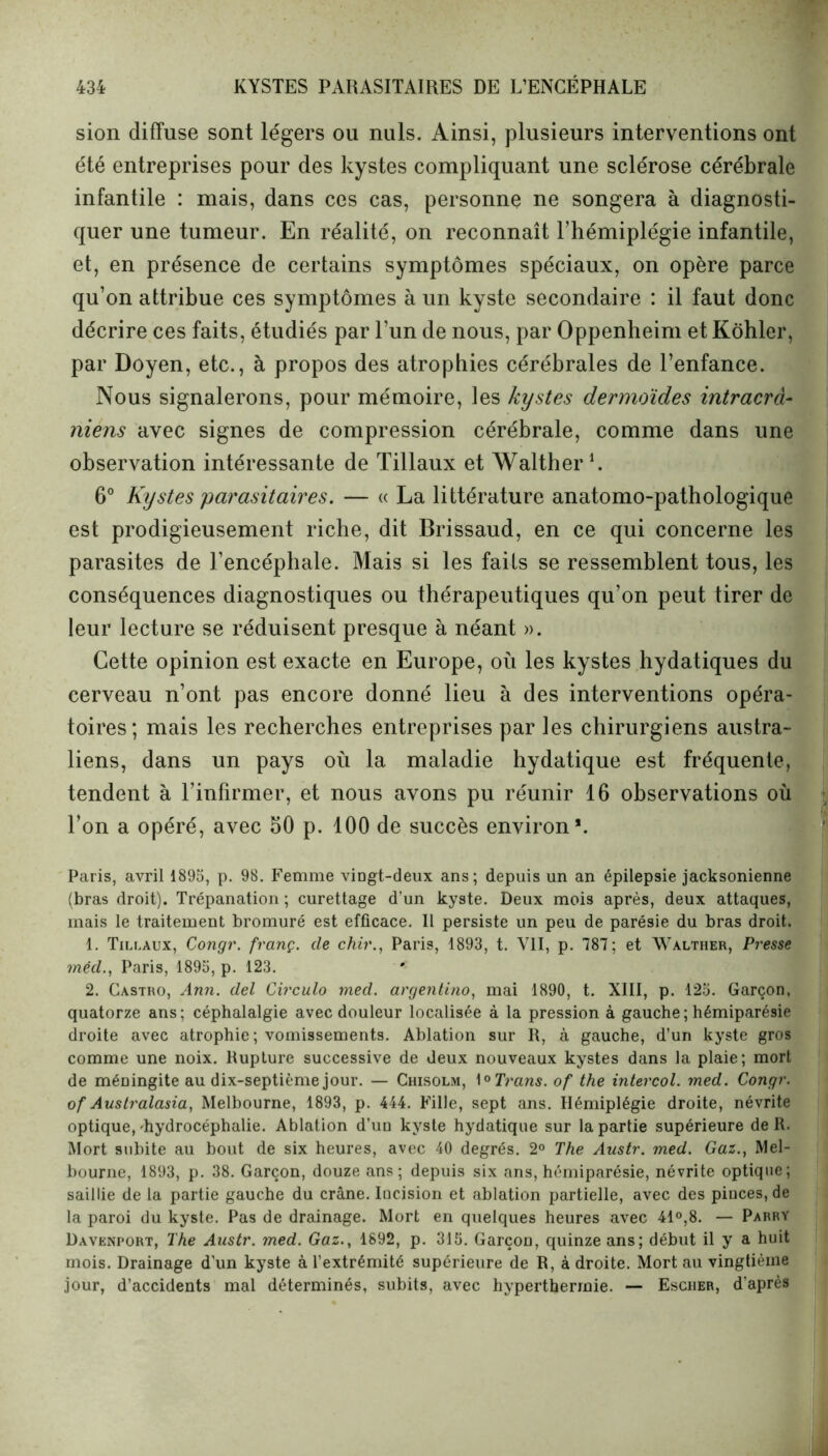 sion diffuse sont légers ou nuis. Ainsi, plusieurs interventions ont été entreprises pour des kystes compliquant une sclérose cérébrale infantile : mais, dans ces cas, personne ne songera à diagnosti- quer une tumeur. En réalité, on reconnaît l’hémiplégie infantile, et, en présence de certains symptômes spéciaux, on opère parce qu’on attribue ces symptômes à un kyste secondaire : il faut donc décrire ces faits, étudiés par l’un de nous, par Oppenheim et Kôhler, par Doyen, etc., à propos des atrophies cérébrales de l’enfance. Nous signalerons, pour mémoire, les kystes dermoïdes intracrâ- niens avec signes de compression cérébrale, comme dans une observation intéressante de Tillaux et Walther1. 6° Kystes parasitaires. — « La littérature anatomo-pathologique est prodigieusement riche, dit Brissaud, en ce qui concerne les parasites de l’encéphale. Mais si les faits se ressemblent tous, les conséquences diagnostiques ou thérapeutiques qu’on peut tirer de leur lecture se réduisent presque à néant ». Cette opinion est exacte en Europe, où les kystes hydatiques du cerveau n’ont pas encore donné lieu à des interventions opéra- toires; mais les recherches entreprises par les chirurgiens austra- liens, dans un pays où la maladie hydatique est fréquente, tendent à l’infirmer, et nous avons pu réunir 16 observations où l’on a opéré, avec 50 p. 100 de succès environ*. Paris, avril 1895, p. 98. Femme viDgt-deux ans; depuis un an épilepsie jacksonienne (bras droit). Trépanation ; curettage d’un kyste. Deux mois après, deux attaques, mais le traitement bromuré est efficace. Il persiste un peu de parésie du bras droit. 1. Tilcaux, Congr. franç. de chir., Paris, 1893, t. VII, p. 787; et Walther, Presse méd., Paris, 1895, p. 123. ' 2. Castro, Ann. del Circulo med. argentino, mai 1890, t. XIII, p. 125. Garçon, quatorze ans; céphalalgie avec douleur localisée à la pression à gauche ; hémiparésie droite avec atrophie ; vomissements. Ablation sur R, à gauche, d’un kyste gros comme une noix. Rupture successive de deux nouveaux kystes dans la plaie; mort de méningite au dix-septième jour. — Chisolm, 1 °Trans. of the inter col. med. Congr. of Australasia, Melbourne, 1893, p. 444. Fille, sept ans. Hémiplégie droite, névrite optique,'hydrocéphalie. Ablation d’un kyste hydatique sur la partie supérieure de R. Mort subite au bout de six heures, avec 40 degrés. 2° The Austr. med. Gaz., Mel- bourne, 1893, p. 38. Garçon, douze ans; depuis six ans, hémiparésie, névrite optique; saillie de la partie gauche du crâne. Incision et ablation partielle, avec des pinces, de la paroi du kyste. Pas de drainage. Mort en quelques heures avec 41°,8. — Parry Davenport, The Austr. med. Gaz., 1892, p. 315. Garçon, quinze ans; début il y a huit mois. Drainage d’un kyste à l’extrémité supérieure de R, à droite. Mort au vingtième jour, d’accidents mal déterminés, subits, avec hyperthermie. — Escher, d’après