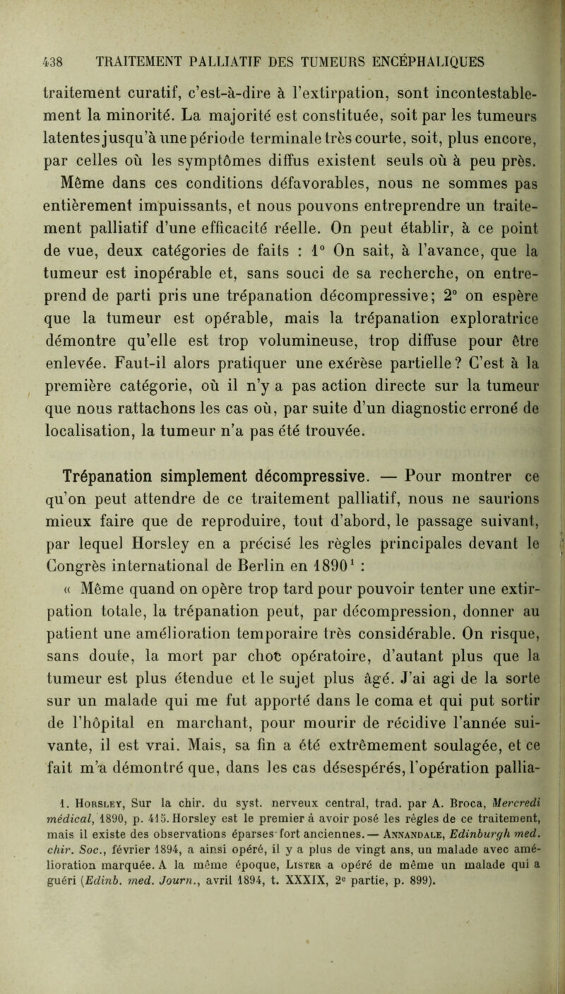 traitement curatif, c’est-à-dire à l’extirpation, sont incontestable- ment la minorité. La majorité est constituée, soit par les tumeurs latentes jusqu’à une période terminale très courte, soit, plus encore, par celles où les symptômes diffus existent seuls où à peu près. Même dans ces conditions défavorables, nous ne sommes pas entièrement impuissants, et nous pouvons entreprendre un traite- ment palliatif d’une efficacité réelle. On peut établir, à ce point de vue, deux catégories de faits : 1° On sait, à l’avance, que la tumeur est inopérable et, sans souci de sa recherche, on entre- prend de parti pris une trépanation décompressive; 2° on espère que la tumeur est opérable, mais la trépanation exploratrice démontre qu’elle est trop volumineuse, trop diffuse pour être enlevée. Faut-il alors pratiquer une exérèse partielle? C’est à la première catégorie, où il n’y a pas action directe sur la tumeur que nous rattachons les cas où, par suite d’un diagnostic erroné de localisation, la tumeur n’a pas été trouvée. Trépanation simplement décompressive. — Pour montrer ce qu’on peut attendre de ce traitement palliatif, nous ne saurions mieux faire que de reproduire, tout d’abord, le passage suivant, par lequel Horsley en a précisé les règles principales devant le Congrès international de Berlin en 18901 : « Même quand on opère trop tard pour pouvoir tenter une extir- pation totale, la trépanation peut, par décompression, donner au patient une amélioration temporaire très considérable. On risque, sans doute, la mort par choc opératoire, d’autant plus que la tumeur est plus étendue et le sujet plus âgé. J’ai agi de la sorte sur un malade qui me fut apporté dans le coma et qui put sortir de l’hôpital en marchant, pour mourir de récidive l’année sui- vante, il est vrai. Mais, sa fin a été extrêmement soulagée, et ce fait m’a démontré que, dans les cas désespérés, l’opération pallia- 1. Horsley, Sur la chir. du syst. nerveux central, trad. par A. Broca, Mercredi médical, 1890, p. 415. Horsley est le premier à avoir posé les règles de ce traitement, mais il existe des observations éparses fort anciennes. — Annandale, Edinburgh med. chir. Soc., février 1894, a ainsi opéré, il y a plus de vingt ans, un malade avec amé- lioration marquée. A la même époque, Lister a opéré de même un malade qui a guéri (Edinb. med. Journ., avril 1894, t. XXXIX, 2e partie, p. 899).