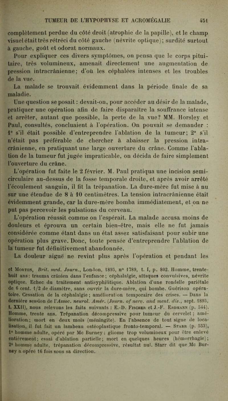 complètement perdue du côté droit (atrophie de la papille), et le champ visuel était très rétréci du côté gauche (névrite optique); surdité surtout à gauche, goût et odorat normaux. Pour expliquer ces divers symptômes, on pensa que le corps pitui- taire, très volumineux, amenait directement une augmentation de pression intracrânienne; d’où les céphalées intenses et les troubles de la vue. La malade se trouvait évidemment dans la période finale de sa maladie. Une question se posait : devait-on, pour accéder au désir de la malade, pratiquer une opération afin de faire disparaître la souffrance intense et arrêter, autant que possible, la perte de la vue? MM. Horsley et Paul, consultés, concluaient à l’opération. On pouvait se demander : 1° s’il était possible d’entreprendre l'ablation de la tumeur; 2° s'il n’était pas préférable de chercher à abaisser la pression intra- crânienne, en pratiquant une large ouverture du crâne. Comme l’abla- tion de la tumeur fut jugée impraticable, on décida de faire simplement l’ouverture du crâne. L’opération fut faite le 2 février. M. Paul pratiqua une incision semi- circulaire au-dessus de la fosse temporale droite, et après avoir arrêté l’écoulement sanguin, il fit la trépanation. La dure-mère fut mise à nu sur une étendue de 8 à 10 centimètres. La tension intracrânienne était évidemment grande, car la dure-mère bomba immédiatement, et on ne put pas percevoir les pulsations du cerveau. L’opération réussit comme on l’espérait. La malade accusa moins de douleurs et éprouva un certain bien-être, mais elle ne fut jamais considérée comme étant dans un état assez satisfaisant pour subir une opération plus grave. Donc, toute pensée d’entreprendre l’ablation de la tumeur fut définitivement abandonnée. La douleur aiguë ne revint plus après l'opération et pendant les et Morton, Brit. med. Journ., London, 1895, n° 1789, t. I, p. 802. Homme, trente- huit ans: trauma crânien dans l’enfance; céphalalgie, attaques convulsives, névrite optique. Echec du traitement antisyphjlitique. Ablation d’une rondelle pariétale de 6 cent. 1/2 de diamètre, sans ouvrir la dure-mère, qui bombe. Guérison opéra- toire. Cessation de la céphalalgie ; amélioration temporaire des crises. — Dans la dernière session de l’Assoc. neurol. Amér. (Journ. of nerv. and ment, dis., sept. 1895, t. XXII), nous relevons les faits suivants : E.-D. Fischer et J.-F. Erdmann (p. 544). Homme, trente ans. Trépanation décompressive pour tumeur du cervelet ; amé- lioration ; mort en deux mois (méningite). En l’absence de tout signe de loca- lisation, il fut fait un lambeau ostéoplastique fronto-temporal. — Starr (p. 553), 1° homme adulte, opéré par Mc Burney : gliome trop volumineux pour être enlevé entièrement; essai d’ablation partielle; mort en quelques heures (hémorrhagie); 2° homme adulte, trépanation décompressive, résultat nul. Starr dit que Mc Bur- ney a opéré 16 fois sous sa direction.