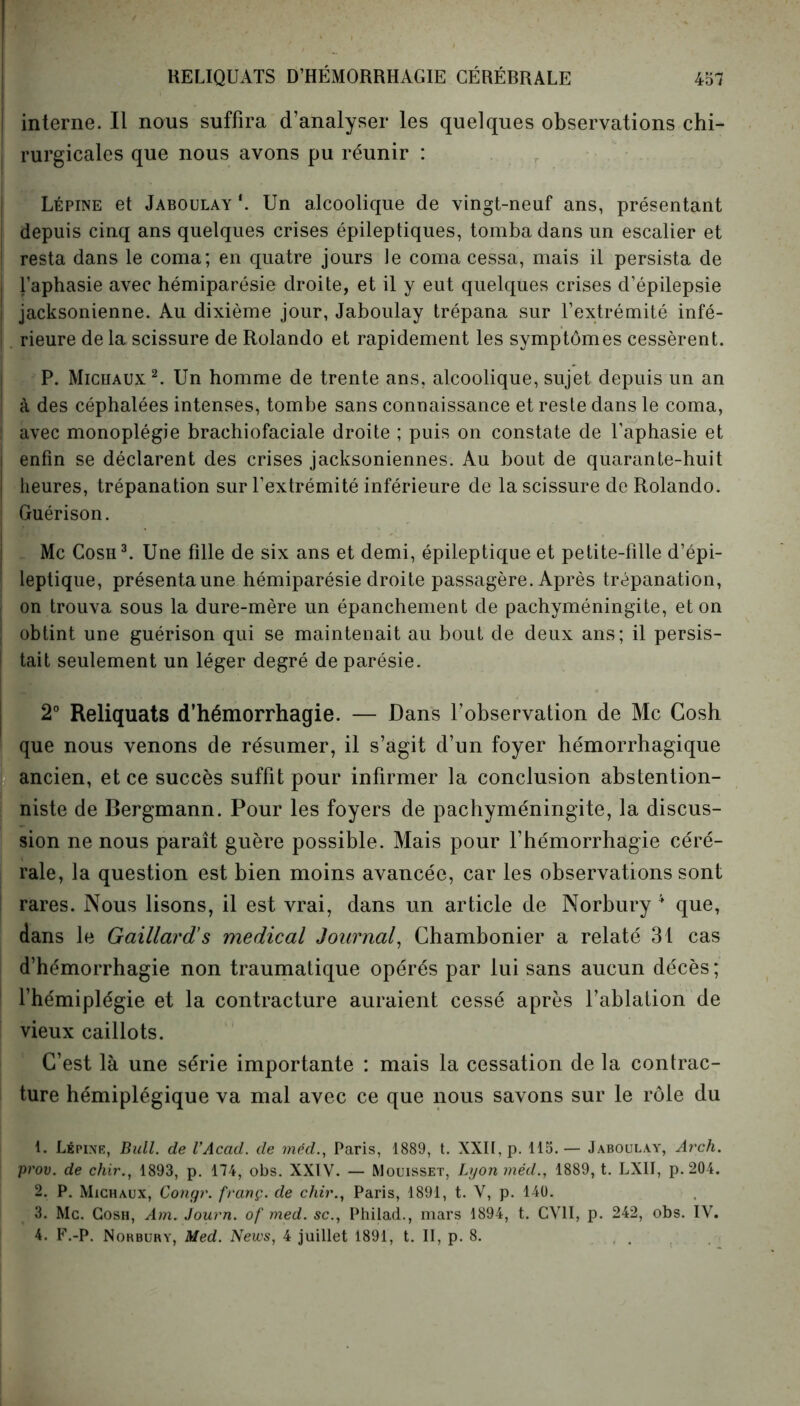 interne. Il nous suffira d’analyser les quelques observations chi- rurgicales que nous avons pu réunir : Lépine et Jaboulay \ Un alcoolique de vingt-neuf ans, présentant depuis cinq ans quelques crises épileptiques, tomba dans un escalier et resta dans le coma; en quatre jours le coma cessa, mais il persista de l’aphasie avec hémiparésie droite, et il y eut quelques crises d’épilepsie jacksonienne. Au dixième jour, Jaboulay trépana sur l’extrémité infé- rieure de la scissure de Rolando et rapidement les symptômes cessèrent. P. Michaux 1 2. Un homme de trente ans, alcoolique, sujet depuis un an à des céphalées intenses, tombe sans connaissance et reste dans le coma, 1 avec monoplégie brachiofaciale droite ; puis on constate de l’aphasie et enfin se déclarent des crises jacksoniennes. Au bout de quarante-huit heures, trépanation sur l’extrémité inférieure de la scissure de Rolando. Guérison. Mc Cosh3. Une fille de six ans et demi, épileptique et petite-fille d’épi- leptique, présenta une hémiparésie droite passagère. Après trépanation, on trouva sous la dure-mère un épanchement de pachyméningite, et on obtint une guérison qui se maintenait au bout de deux ans; il persis- tait seulement un léger degré de parésie. 2° Reliquats d’hémorrhagie. — Dans l’observation de Mc Cosh que nous venons de résumer, il s’agit d’un foyer hémorrhagique ancien, et ce succès suffit pour infirmer la conclusion abstention- niste de Bergmann. Pour les foyers de pachyméningite, la discus- sion ne nous paraît guère possible. Mais pour l’hémorrhagie céré- rale, la question est bien moins avancée, car les observations sont rares. Nous lisons, il est vrai, dans un article de Norbury 4 que, dans le Gaillard’s medical Journal, Chambonier a relaté 31 cas d’hémorrhagie non traumatique opérés par lui sans aucun décès; l’hémiplégie et la contracture auraient cessé après l’ablation de vieux caillots. C’est là une série importante : mais la cessation de la contrac- ture hémiplégique va mal avec ce que nous savons sur le rôle du 1. Lépine, Bull, de VAcad. de mêd., Paris, 1889, t. XXII, p. 115. — Jaboulay, Arch. prov. de chir., 1893, p. 174, obs. XXIV. — Mouisset, Lyonméd., 1889, t. LXII, p. 204. 2. P. Michaux, Congr. franç. de chir., Paris, 1891, t. V, p. 140. 3. Mc. Cosh, Am. Journ. of med. sc., Philad., mars 1894, t. CV1I, p. 242, obs. IV. 4. F.-P. Norbury, Med. News, 4 juillet 1891, t. Il, p. 8.