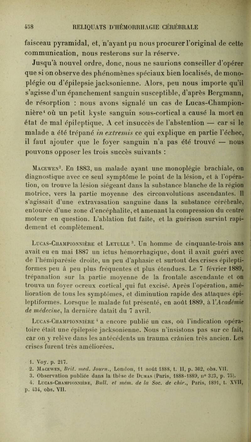 faisceau pyramidal, et, n’ayant pu nous procurer l’original de cette communication, nous resterons sur la réserve. Jusqu’à nouvel ordre, donc, nous ne saurions conseiller d’opérer que si on observe des phénomènes spéciaux bien localisés, de mono- plégie ou d’épilepsie jacksonienne. Alors, peu nous importe qu’il s’agisse d’un épanchement sanguin susceptible, d’après Bergmann, de résorption : nous avons signalé un cas de Lucas-Champion- nière1 où un petit kyste sanguin sous-cortical a causé la mort en état de mal épileptique. A cet insuccès de l’abstention — car si le malade a été trépané in extremis ce qui explique en partie l’échec, il faut ajouter que le foyer sanguin n’a pas été trouvé — nous pouvons opposer les trois succès suivants : Macewen2. En 1883, un malade ayant line monoplégie brachiale, on diagnostique avec ce seul symptôme le point de la lésion, et à l’opéra- tion, on trouve la lésion siégeant dans la substance blanche de la région motrice, vers la partie moyenne des circonvolutions ascendantes. Il s’agissait d’une extravasation sanguine dans la substance cérébrale, entourée d’une zone d’encéphalite, et amenant la compression du centre moteur en question. L’ablation fut faite, et la guérison survint rapi- dement et complètement. Lucas-Cuampionnière et Letulle 3. Un homme de cinquante-trois ans avait eu en mai 1887 un ictus hémorrhagique, dont il avait guéri avec de l’hémiparésie droite, un peu d’aphasie et surtout des crises épilepti- formes peu à peu plus fréquentes et plus étendues. Le 7 février 1889, trépanation sur la partie moyenne de la frontale ascendante et on trouva un foyer ocreux cortical qui fut excisé. Après l’opération, amé- lioration de tous les symptômes, et diminution rapide des attaques épi- leptiformes. Lorsque le malade fut présenté, en août 1889, à Y Académie de médecine, la dernière datait du 7 avril. Lucas-Ciiampionnière 4 a encore publié un cas, où l’indication opéra- toire était une épilepsie jacksonienne. Nous n’insistons pas sur ce fait, car on y relève dans les antécédents un trauma crânien très ancien. Les crises furent très améliorées. 1. Voy. p. 217. 2. Macewen, Brit. med. Journ., London, 11 août 1888, t. II, p. 302, obs. VIT. 3. Observation publiée dans la thèse de Dumas (Paris, 1888-1889, n° 323, p. 75). 4. Lucas-Championnière, Bull, et mém. de la Soc. de chir., Paris, 1891, t. XVIÎ, p. 434, obs. VIL