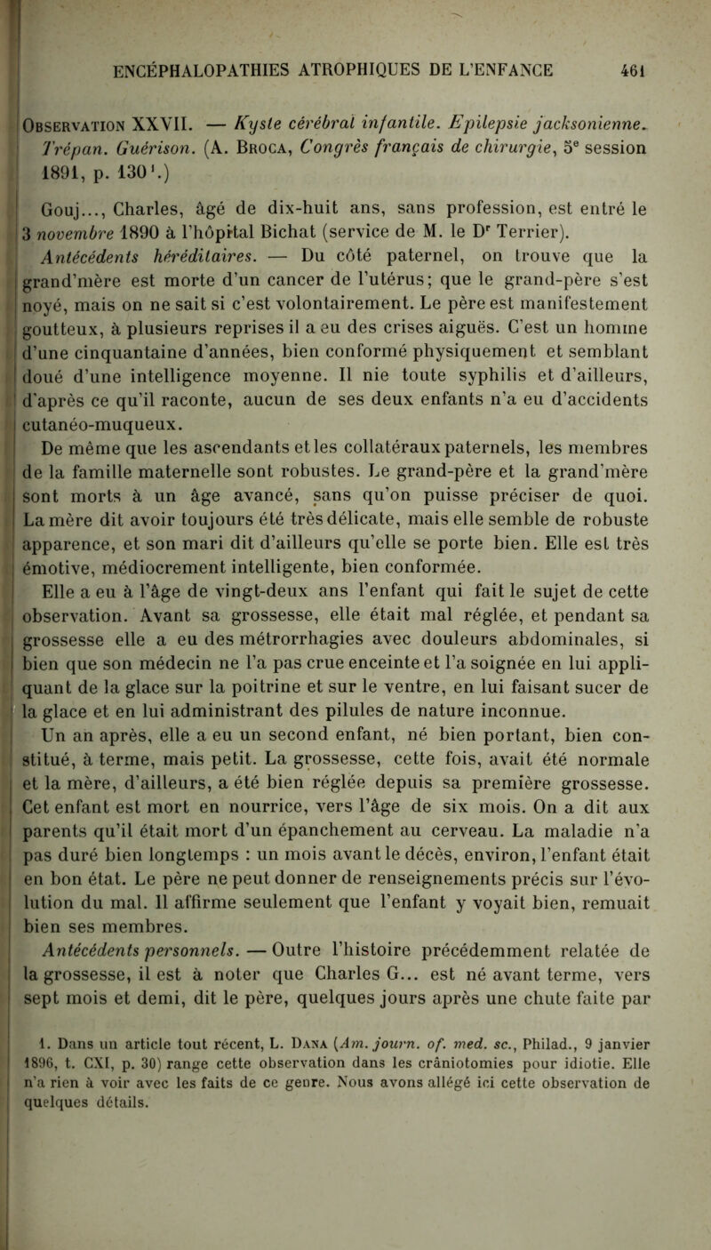 J Observation XXVII. — Kyste cérébral infantile. Epilepsie jacksonienne. Trépan. Guérison. (A. Broca, Congrès français de chirurgie, 5e session 1891, p. 130 L) Gouj..., Charles, âgé de dix-huit ans, sans profession, est entré le 3 novembre 1890 à l’hôprtal Bichat (service de M. le Dr Terrier). Antécédents héréditaires. — Du côté paternel, on trouve que la grand’mère est morte d’un cancer de l’utérus; que le grand-père s’est ! noyé, mais on ne sait si c’est volontairement. Le père est manifestement ! goutteux, à plusieurs reprises il a eu des crises aiguës. C’est un homme i d’une cinquantaine d’années, bien conformé physiquement et semblant i doué d’une intelligence moyenne. Il nie toute syphilis et d’ailleurs, d'après ce qu’il raconte, aucun de ses deux enfants n’a eu d’accidents cutanéo-muqueux. De même que les ascendants et les collatéraux paternels, les membres de la famille maternelle sont robustes. Le grand-père et la grand’mère sont morts à un âge avancé, sans qu’on puisse préciser de quoi. La mère dit avoir toujours été très délicate, mais elle semble de robuste apparence, et son mari dit d’ailleurs qu’elle se porte bien. Elle est très ! émotive, médiocrement intelligente, bien conformée. Elle a eu à l’âge de vingt-deux ans l’enfant qui fait le sujet de cette i observation. Avant sa grossesse, elle était mal réglée, et pendant sa grossesse elle a eu des métrorrhagies avec douleurs abdominales, si bien que son médecin ne l’a pas crue enceinte et l’a soignée en lui appli- i quant de la glace sur la poitrine et sur le ventre, en lui faisant sucer de la glace et en lui administrant des pilules de nature inconnue. Un an après, elle a eu un second enfant, né bien portant, bien con- i stitué, à terme, mais petit. La grossesse, cette fois, avait été normale i et la mère, d’ailleurs, a été bien réglée depuis sa première grossesse. Cet enfant est mort en nourrice, vers l’âge de six mois. On a dit aux I parents qu’il était mort d’un épanchement au cerveau. La maladie n’a I pas duré bien longtemps : un mois avant le décès, environ, l’enfant était en bon état. Le père ne peut donner de renseignements précis sur l’évo- lution du mal. 11 affirme seulement que l’enfant y voyait bien, remuait bien ses membres. Antécédents personnels.—Outre l’histoire précédemment relatée de la grossesse, il est à noter que Charles G... est né avant terme, vers i sept mois et demi, dit le père, quelques jours après une chute faite par 1. Dans un article tout récent, L. Dana {Am. journ. of. med. sc., Philad., 9 janvier ! 1896, t. CXI, p. 30) range cette observation dans les craniotomies pour idiotie. Elle | n’a rien à voir avec les faits de ce genre. Nous avons allégé ici cette observation de quelques détails.