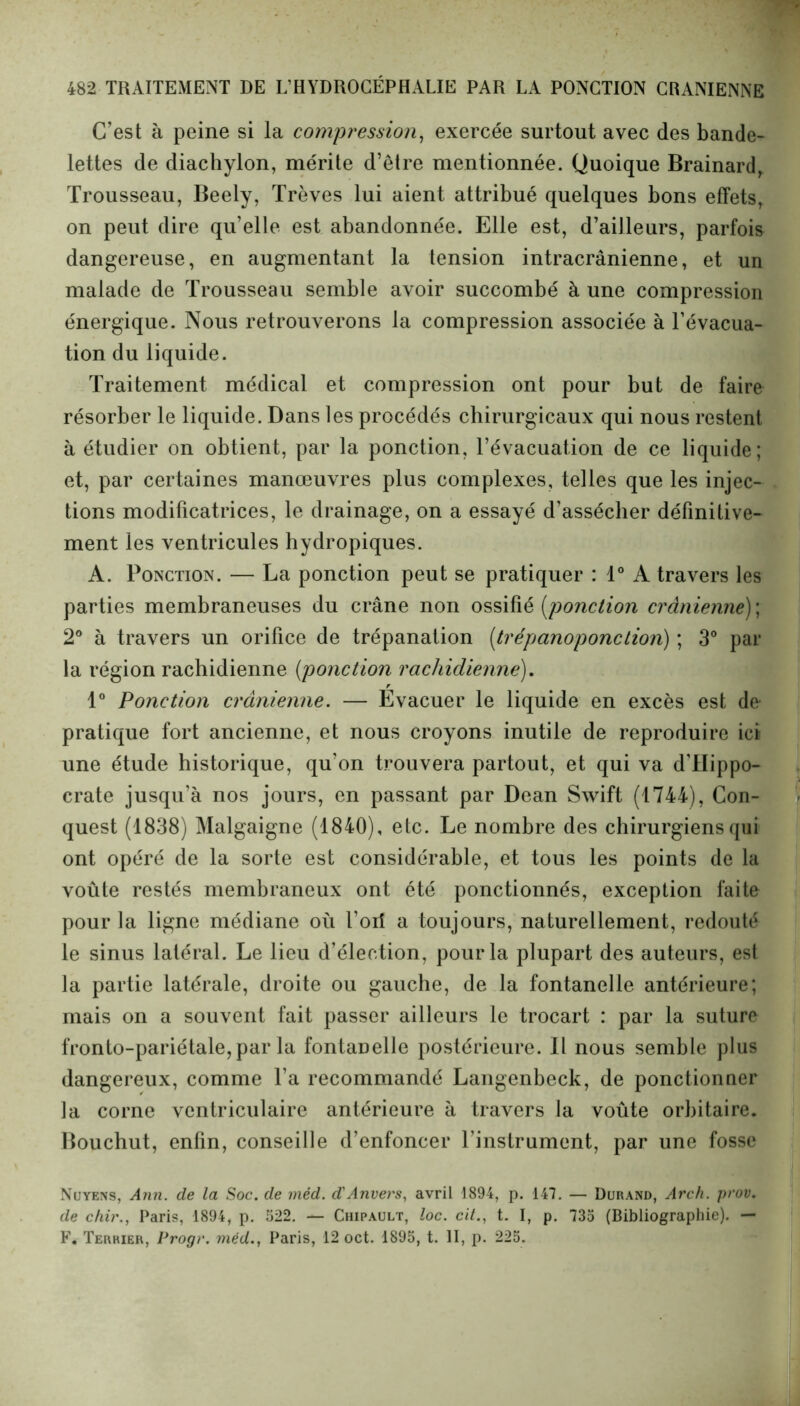 C’est à peine si la compression, exercée surtout avec des bande- lettes de diachylon, mérite d’être mentionnée. Quoique Brainard, Trousseau, Beely, Trêves lui aient attribué quelques bons effets, on peut dire qu’elle est abandonnée. Elle est, d’ailleurs, parfois dangereuse, en augmentant la tension intracrânienne, et un malade de Trousseau semble avoir succombé à une compression énergique. Nous retrouverons la compression associée à l’évacua- tion du liquide. Traitement médical et compression ont pour but de faire résorber le liquide. Dans les procédés chirurgicaux qui nous restent à étudier on obtient, par la ponction, l’évacuation de ce liquide; et, par certaines manœuvres plus complexes, telles que les injec- tions modificatrices, le drainage, on a essayé d’assécher définitive- inent les ventricules hydropiques. A. Ponction. — La ponction peut se pratiquer : 1° A travers les parties membraneuses du crâne non ossifié [ponction crânienne); 2° à travers un orifice de trépanation (trépanoponction) ; 3° par la région rachidienne [ponction rachidienne). 1° Ponction crânienne. — Evacuer le liquide en excès est de pratique fort ancienne, et nous croyons inutile de reproduire ici une étude historique, qu'on trouvera partout, et qui va d’Hippo- crate jusqu’à nos jours, en passant par Dean Swift (1744), Con- quest (1838) Malgaigne (1840), etc. Le nombre des chirurgiens qui ont opéré de la sorte est considérable, et tous les points de la voûte restés membraneux ont été ponctionnés, exception faite pour la ligne médiane où l’oii a toujours, naturellement, redouté le sinus latéral. Le lieu d’élection, pour la plupart des auteurs, est la partie latérale, droite ou gauche, de la fontanelle antérieure; mais on a souvent fait passer ailleurs le trocart : par la suture l’ronto-pariétale, par la fontanelle postérieure. Il nous semble plus dangereux, comme l’a recommandé Langenbeck, de ponctionner la corne ventriculaire antérieure à travers la voûte orbitaire. Bouchut, enfin, conseille d’enfoncer l’instrument, par une fosse Nuyens, Ann. de la Soc. de vnéd. d'Anvers, avril 1894, p. 147. — Durand, Arch. prov. de chir., Paris, 1894, p. 522. — Chipault, loc. cit., t. I, p. 735 (Bibliographie). — F. Terrier, Progr. méd., Paris, 12 oct. 1895, t. II, p. 225.