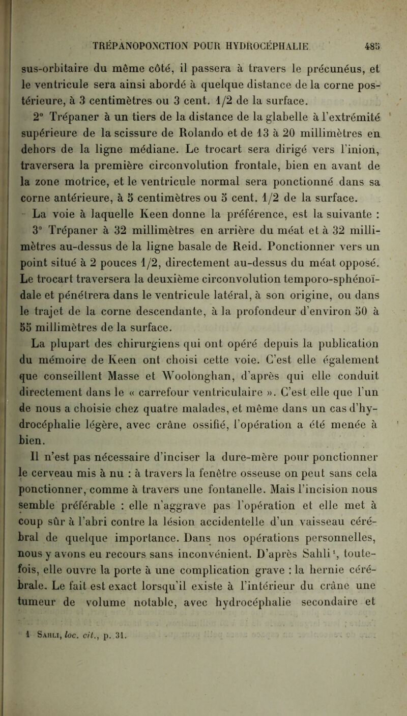 ! sus-orbitaire du même côté, il passera à travers le précunéus, et le ventricule sera ainsi abordé à quelque distance de la corne pos- térieure, à 3 centimètres ou 3 cent. 1/2 de la surface. 2° Trépaner à un tiers de la distance de la glabelle à l’extrémité supérieure de la scissure de Rolando et de 13 à 20 millimètres en dehors de la ligne médiane. Le trocart sera dirigé vers l’inion, traversera la première circonvolution frontale, bien en avant de la zone motrice, et le ventricule normal sera ponctionné dans sa corne antérieure, à 5 centimètres ou 5 cent. 1/2 de la surface. La voie à laquelle Keen donne la préférence, est la suivante : 3° Trépaner à 32 millimètres en arrière du méat et à 32 milli- mètres au-dessus de la ligne basale de Reid. Ponctionner vers un point situé à 2 pouces 1/2, directement au-dessus du méat opposé. Le trocart traversera la deuxième circonvolution temporo-sphénoï- dale et pénétrera dans le ventricule latéral, à son origine, ou dans le trajet de la corne descendante, à la profondeur d’environ 50 à 55 millimètres de la surface. La plupart des chirurgiens qui ont opéré depuis la publication du mémoire de Keen ont choisi cette voie. C’est elle également que conseillent Masse et Woolonghan, d’après qui elle conduit directement dans le « carrefour ventriculaire ». C’est elle que l’un de nous a choisie chez quatre malades, et même dans un cas d’hy- drocéphalie légère, avec crâne ossifié, l’opération a été menée à bien. Il n’est pas nécessaire d’inciser la dure-mère pour ponctionner le cerveau mis à nu : à travers la fenêtre osseuse on peut sans cela ponctionner, comme à travers une fontanelle. Mais l’incision nous semble préférable : elle n’aggrave pas l’opération et elle met à coup sûr à l’abri contre la lésion accidentelle d’un vaisseau céré- bral de quelque importance. Dans nos opérations personnelles, nous y avons eu recours sans inconvénient. D’après Sahli1, toute- fois, elle ouvre la porte à une complication grave : la hernie céré- brale. Le fait est exact lorsqu’il existe à l’intérieur du crâne une tumeur de volume notable, avec hydrocéphalie secondaire et 1 Sahli, loc. cit., p. 31.