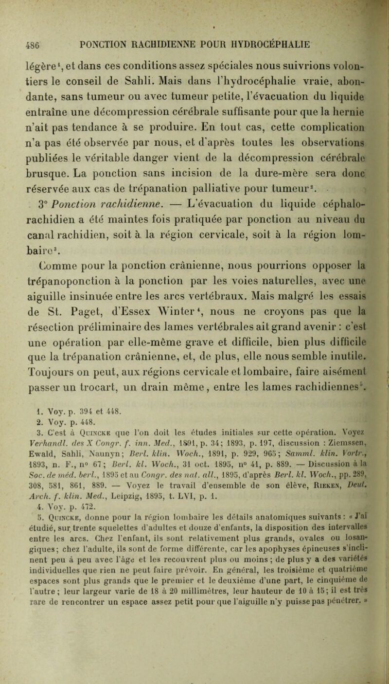 légère1, et dans ces conditions assez spéciales nous suivrions volon- tiers le conseil de Sahli. Mais dans l’hydrocéphalie vraie, abon- dante, sans tumeur ou avec tumeur petite, l’évacuation du liquide entraîne une décompression cérébrale suffisante pour que la hernie n’ait pas tendance à se produire. En tout cas, cette complication n’a pas été observée par nous, et d'après toutes les observations publiées le véritable danger vient de la décompression cérébrale brusque. La ponction sans incision de la dure-mère sera donc réservée aux cas de trépanation palliative pour tumeur2. 3° Ponction rachidienne. — L’évacuation du liquide céphalo- rachidien a été maintes fois pratiquée par ponction au niveau du canal rachidien, soit à la région cervicale, soit à la région lom- baire3. Comme pour la ponction crânienne, nous pourrions opposer la trépanoponction à la ponction par les voies naturelles, avec une aiguille insinuée entre les arcs vertébraux. Mais malgré les essais de St. Paget, d’Essex Winter4 5, nous ne croyons pas que la résection préliminaire des lames vertébrales ait grand avenir : c’est une opération par elle-même grave et difficile, bien plus difficile que la trépanation crânienne, et, de plus, elle nous semble inutile. Toujours on peut, aux régions cervicale et lombaire, faire aisément passer un trocart, un drain même, entre les lames rachidiennes*. 1. Voy. p. 394 et 448. 2. Voy. p. 448. 3. C’est à Quincke que l’on doit les études initiales sur cette opération. Voyez Verhandl. des X Congr. f. inn. Med., 1891, p. 34; 1893, p. 197, discussion : Ziemssen, Ewald, Sahli, Naunyn; Berl. klin. Woch., 1891, p. 929, 905; Samml. /clin. Vortr., 1893, n. F., n° 67 ; Berl. kl. Woch., 31 oct. 1895, n° 41, p. 889. — Discussion à la Soc. de méd. berl., 1895 et au Congr. des ncit. ail., 1895, d’après Berl. kl. Woch., pp. 289, 308, 581, 861, 889. — Voyez le travail d’ensemble de son élève, Rieken, Deut. Arch. f. klin. Med., Leipzig, 1895, t. LVI, p. 1. 4. Voy. p. 472. 5. Quincke, donne pour la région lombaire les détails anatomiques suivants : « J’ai étudié, sur trente squelettes d'adultes et douze d’enfants, la disposition des intervalles entre les arcs. Chez l’enfant, ils sont relativement plus grands, ovales ou losan- giques; chez l’adulte, ils sont de forme différente, car les apophyses épineuses s’incli- nent peu à peu avec l’âge et les recouvrent plus ou moins ; de plus y a des variétés individuelles que rien ne peut faire prévoir. En général, les troisième et quatrième espaces sont plus grands que le premier et le deuxième d’une part, le cinquième de l'autre ; leur largeur varie de 18 à 20 millimètres, leur hauteur de 10 à 15; il est très rare de rencontrer un espace assez petit pour que l’aiguille n'y puisse pas pénétrer. »