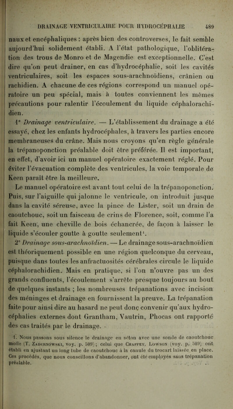 nauxet encéphaliques : après bien des controverses, le fait semble aujourd’hui solidement établi. A l’état pathologique, l’oblitéra- tion des trous de Monro et de Magendie est exceptionnelle. C’est dire qu’on peut drainer, en cas d’hydrocéphalie, soit les cavités ventriculaires, soit les espaces sous-arachnoïdiens, crânien ou rachidien. A chacune de ces régions correspond un manuel opé- ratoire un peu spécial, mais à toutes conviennent les memes ! précautions pour ralentir l’écoulement du liquide céphalorachi- dien. 1° Drainage ventriculaire. — L’établissement du drainage a été essayé, chez les enfants hydrocéphales, à travers les parties encore membraneuses du crâne. Mais nous croyons qu’en règle générale la trépanoponction préalable doit être préférée. Il est important, ! en effet, d’avoir ici un manuel opératoire exactement réglé. Pour I éviter l’évacuation complète des ventricules, la voie temporale de Keen paraît être la meilleure. Le manuel opératoire est avant tout celui de la trépanoponction. Puis, sur l’aiguille qui jalonne le ventricule, on introduit jusque i dans la cavité séreuse, avec la pince de Lister, soit un drain de | caoutchouc, soit un faisceau de crins de Florence, soit, comme l’a fait Keen, une cheville de bois échancrée, de façon à laisser le liquide s’écouler goutte à goutte seulement1. 2° Drainage sous-arachnoïdien. — Le drainage sous-arachnoïdien est théoriquement possible en une région quelconque du cerveau, puisque dans toutes les anfractuosités cérébrales circule le liquide céphalorachidien. Mais en pratique, si l’on n’ouvre pas un des grands confluents, l’écoulement s’arrête presque toujours au bout de quelques instants ; les nombreuses trépanations avec incision des méninges et drainage en fournissent la preuve. La trépanation faite pour ainsi dire au hasard ne peut donç convenir qu’aux hydro- céphalies externes dont Grantham, Vautrin, Phocas ont rapporté des cas traités par le drainage. • i. Nous passons sous silence le drainage en séton avec une sonde de caoutchouc molle (T. Zadernôwski, voy. p. 509); celui que Chaitey, Lowson (voy. p. 509) ont établi en ajustant un long tube de caoutchouc à la canule du trocart laissée en place. Ces procédés, que nous conseillons d’abandonuer, ont été employés saus trépanation préalable. .