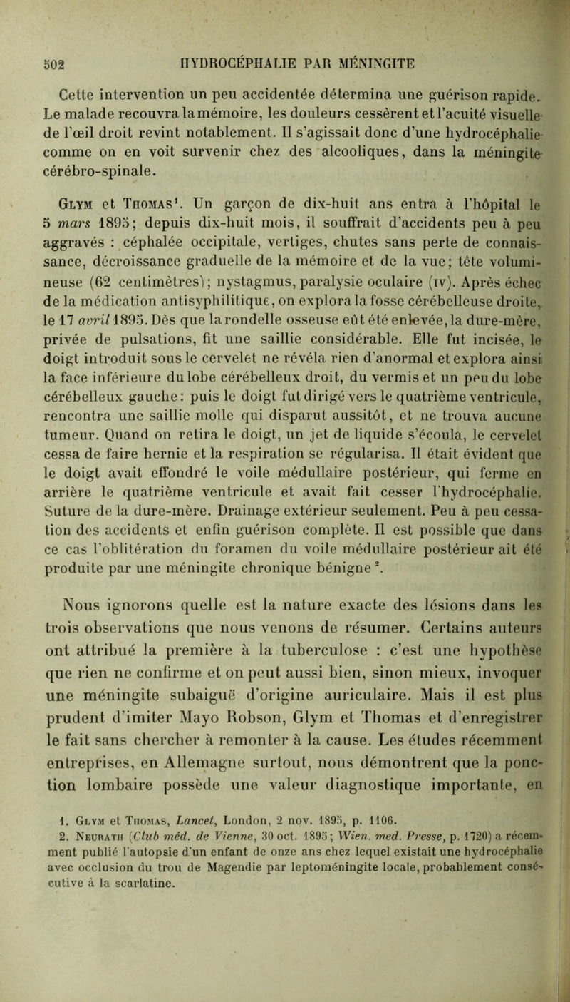 Cette intervention un peu accidentée détermina une guérison rapide. Le malade recouvra la mémoire, les douleurs cessèrent et l’acuité visuelle de l’œil droit revint notablement. Il s’agissait donc d’une hydrocéphalie comme on en voit survenir chez des alcooliques, dans la méningite- cérébro-spinale. Glym et Thomas1 2. Un garçon de dix-huit ans entra à l’hôpital le 5 mars 1895; depuis dix-huit mois, il souffrait d’accidents peu à peu aggravés : céphalée occipitale, vertiges, chutes sans perte de connais- sance, décroissance graduelle de la mémoire et de la vue; tête volumi- neuse (62 centimètres'); nystagmus, paralysie oculaire (iv). Après échec de la médication antisyphilitique, on explora la fosse cérébelleuse droite,, le 17 avril 1895. Dès que la rondelle osseuse eût été enlevée, la dure-mère, privée de pulsations, fit une saillie considérable. Elle fut incisée, le doigt introduit sous le cervelet ne révéla rien d’anormal et explora ainsi! la face inférieure du lobe cérébelleux droit, du vermis et un peu du lobe cérébelleux gauche: puis le doigt fut dirigé vers le quatrième ventricule, rencontra une saillie molle qui disparut aussitôt, et ne trouva aucune tumeur. Quand on retira le doigt, un jet de liquide s’écoula, le cervelet cessa de faire hernie et la respiration se régularisa. Il était évident que le doigt avait effondré le voile médullaire postérieur, qui ferme en arrière le quatrième ventricule et avait fait cesser l'hydrocéphalie. Suture de la dure-mère. Drainage extérieur seulement. Peu à peu cessa- tion des accidents et enfin guérison complète. Il est possible que dans ce cas l’oblitération du foramen du voile médullaire postérieur ait été produite par une méningite chronique bénigne *. Nous ignorons quelle est la nature exacte des lésions dans les trois observations que nous venons de résumer. Certains auteurs ont attribué la première à la tuberculose : c’est une hypothèse que rien ne confirme et on peut aussi bien, sinon mieux, invoquer une méningite subaiguë d’origine auriculaire. Mais il est plus prudent d’imiter Mayo Robson, Glym et Thomas et d’enregistrer le fait sans chercher à remonter à la cause. Les études récemment entreprises, en Allemagne surtout, nous démontrent que la ponc- tion lombaire possède une valeur diagnostique importante, en 1. Glym et Thomas, Lancet, London, 2 nov. 1895, p. 1106. 2. Neurath (Club méd. de Vienne, 30 oct. 1895; Wien. med. Presse, p. 1720) a récem- ment publié l’autopsie d’un enfant de onze ans chez lequel existait une hydrocéphalie avec occlusion du trou de Magendie par leptoméningite locale, probablement consé- cutive à la scarlatine.