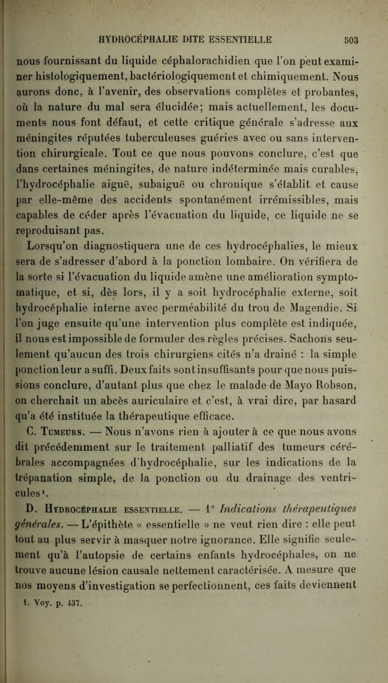 nous fournissant du liquide céphalorachidien que l’on peut exami- ner histologiquement, hactériologiquement et chimiquement. Nous aurons donc, à l’avenir, des observations complètes et probantes, où la nature du mal sera élucidée; mais actuellement, les docu- ments nous font défaut, et cette critique générale s’adresse aux méningites réputées tuberculeuses guéries avec ou sans interven- tion chirurgicale. Tout ce que nous pouvons conclure, c’est que dans certaines méningites, de nature indéterminée mais curables, l’hydrocéphalie aiguë, subaiguë ou chronique s’établit et cause par elle-même des accidents spontanément irrémissibles, mais capables de céder après l’évacuation du liquide, ce liquide ne se reproduisant pas. Lorsqu’on diagnostiquera une de ces hydrocéphalies, le mieux sera de s’adresser d’abord à la ponction lombaire. On vérifiera de la sorte si l’évacuation du liquide amène une amélioration sympto- matique, et si, dès lors, il y a soit hydrocéphalie externe, soit hydrocéphalie interne avec perméabilité du trou de Magendie. Si l’on juge ensuite qu’une intervention plus complète est indiquée, il nous est impossible de formuler des règles précises. Sachons seu- lement qu’aucun des trois chirurgiens cités n’a drainé : la simple ponction leur a suffi. Deux faits sont insuffisants pour que nous puis- sions conclure, d’autant plus que chez le malade de Mayo Robson, on cherchait un abcès auriculaire et c’est, à vrai dire, par hasard qu’a été instituée la thérapeutique efficace. G. Tumeurs. — Nous n’avons rien h ajouter à ce que nous avons dit précédemment sur le traitement palliatif des tumeurs céré- brales accompagnées d’hydrocéphalie, sur les indications de la trépanation simple, de la ponction ou du drainage des ventri- cules1. D. Hydrocéphalie essentielle. — 1° Indications thérapeutiques générales. — L’épithète « essentielle » ne veut rien dire : elle peut tout au plus servir à masquer notre ignorance. Elle signifie seule- ment qu’à l’autopsie de certains enfants hydrocéphales, on ne trouve aucune lésion causale nettement caractérisée. A mesure que nos moyens d’investigation se perfectionnent, ces faits deviennent