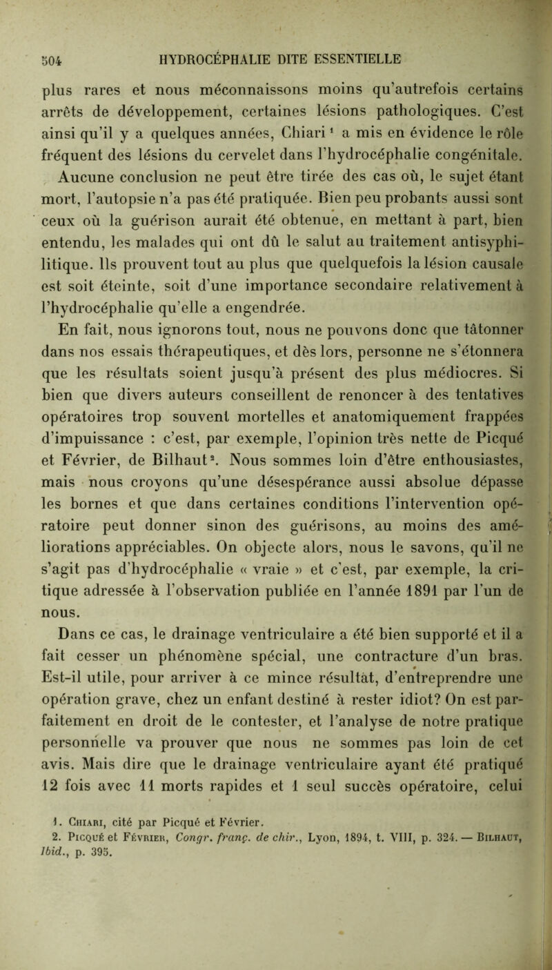 plus rares et nous méconnaissons moins qu’autrefois certains arrêts de développement, certaines lésions pathologiques. C’est ainsi qu’il y a quelques années, Chiari1 a mis en évidence le rôle fréquent des lésions du cervelet dans l’hydrocéphalie congénitale. Aucune conclusion ne peut être tirée des cas où, le sujet étant mort, l’autopsie n’a pas été pratiquée. Bien peu probants aussi sont ceux où la guérison aurait été obtenue, en mettant à part, bien entendu, les malades qui ont dû le salut au traitement antisyphi- litique. Ils prouvent tout au plus que quelquefois la lésion causale est soit éteinte, soit d’une importance secondaire relativement à l’hydrocéphalie qu’elle a engendrée. En fait, nous ignorons tout, nous ne pouvons donc que tâtonner dans nos essais thérapeutiques, et dès lors, personne ne s’étonnera que les résultats soient jusqu’à présent des plus médiocres. Si bien que divers auteurs conseillent de renoncer à des tentatives opératoires trop souvent mortelles et anatomiquement frappées d’impuissance : c’est, par exemple, l’opinion très nette de Picqué et Février, de Bilhaut2. Nous sommes loin d’être enthousiastes, mais nous croyons qu’une désespérance aussi absolue dépasse les bornes et que dans certaines conditions l’intervention opé- ratoire peut donner sinon des guérisons, au moins des amé- liorations appréciables. On objecte alors, nous le savons, qu’il ne s’agit pas d’hydrocéphalie « vraie » et c’est, par exemple, la cri- tique adressée à l’observation publiée en l’année 1891 par l’un de nous. Dans ce cas, le drainage ventriculaire a été bien supporté et il a fait cesser un phénomène spécial, une contracture d’un bras. Est-il utile, pour arriver à ce mince résultât, d’entreprendre une opération grave, chez un enfant destiné à rester idiot? On est par- faitement en droit de le contester, et l’analyse de notre pratique personnelle va prouver que nous ne sommes pas loin de cet avis. Mais dire que le drainage ventriculaire ayant été pratiqué 12 fois avec 11 morts rapides et 1 seul succès opératoire, celui 1. Chiari, cité par Picqué et Février. 2. Picqué et Février, Congr. frcinç. de chir., Lyon, 1894, t. VIII, p. 324. — Bilhaut, Ibid., p. 395.