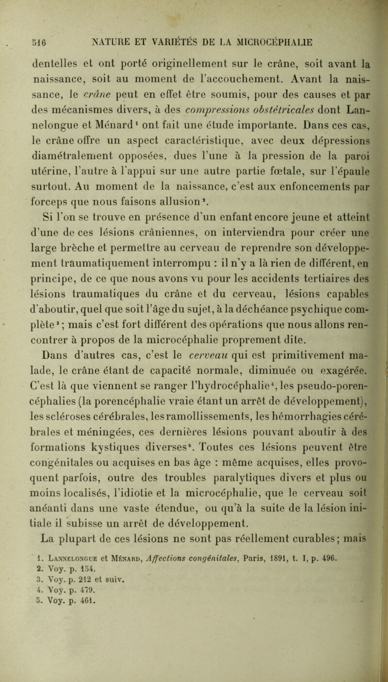 dentelles et ont porté originellement sur le crâne, soit avant la naissance, soit au moment de l’accouchement. Avant la nais- sance, le crâne peut en effet être soumis, pour des causes et par des mécanismes divers, à des compressions obstétricales dont Lan- nelongue et Ménard1 ont fait une étude importante. Dans ces cas, le crâne offre un aspect caractéristique, avec deux dépressions diamétralement opposées, dues l’une à la pression de la paroi utérine, l'autre à l’appui sur une autre partie fœtale, sur l’épaule surtout. Au moment de la naissance, c’est aux enfoncements par forceps que nous faisons allusion*. Si l’on se trouve en présence d’un enfant encore jeune et atteint d'une de ces lésions crâniennes, on interviendra pour créer une large brèche et permettre au cerveau de reprendre son développe- ment traumatiquement interrompu : il n’y a là rien de différent, en principe, de ce que nous avons vu pour les accidents tertiaires des lésions traumatiques du crâne et du cerveau, lésions capables d’aboutir, quel que soit l’âge du sujet, à la déchéance psychique com- plète® ; mais c’est fort différent des opérations que nous allons ren- contrer à propos de la microcéphalie proprement dite. Dans d’autres cas, c’est le cerveau qui est primitivement ma- lade, le crâne étant de capacité normale, diminuée ou exagérée. C’est là que viennent se ranger l’hydrocéphalie4, les pseudo-poren- céphalies (la porencéphalie vraie étant un arrêt de développement), les scléroses cérébrales, les ramollissements, les hémorrhagies céré- brales et méningées, ces dernières lésions pouvant aboutir à des formations kystiques diverses6. Toutes ces lésions peuvent être congénitales ou acquises en bas âge : même acquises, elles provo- quent parfois, outre des troubles paralytiques divers et plus ou moins localisés, l’idiotie et la microcéphalie, que le cerveau soit anéanti dans une vaste étendue, ou qu’à la suite de la lésion ini- tiale il subisse un arrêt de développement. La plupart de ces lésions ne sont pas réellement curables; mais 1. Lannelongue et Ménard, Affections congénitales, Paris, 1891, t. I, p. 496. 2. Voy. p. 154. 3. Voy. p. 212 et suiv. 4. Voy. p. 479. 5. Voy. p. 461.