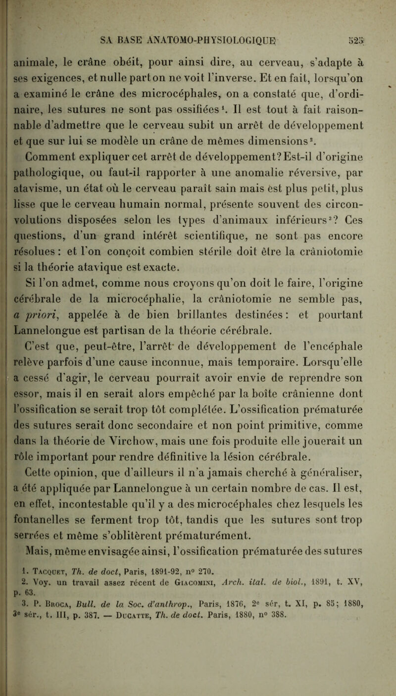 SA BASE ANATOMO-PHYSIOLOGIQUE 525; animale, le crâne obéit, pour ainsi dire, au cerveau, s’adapte à ses exigences, et nulle part on ne voit l’inverse. Et en fait, lorsqu’on a examiné le crâne des microcéphales, on a constaté que, d’ordi- naire, les sutures ne sont pas ossifiéesl. Il est tout à fait raison- nable d’admettre que le cerveau subit un arrêt de développement et que sur lui se modèle un crâne de mêmes dimensions2. Comment expliquer cet arrêt de développement?Est-il d’origine pathologique, ou faut-il rapporter à une anomalie réversive, par atavisme, un état où le cerveau paraît sain mais est plus petit, plus lisse que le cerveau humain normal, présente souvent des circon- volutions disposées selon les types d’animaux inférieurs3? Ces questions, d’un grand intérêt scientifique, ne sont pas encore résolues : et l'on conçoit combien stérile doit être la crâniotomie si la théorie atavique est exacte. Si l’on admet, comme nous croyons qu’on doit le faire, l’origine cérébrale de la microcéphalie, la crâniotomie ne semble pas, a priori, appelée à de bien brillantes destinées : et pourtant Lannelongue est partisan de la théorie cérébrale. C’est que, peut-être, l’arrêt* de développement de l’encéphale ! relève parfois d’une cause inconnue, mais temporaire. Lorsqu’elle a cessé d'agir, le cerveau pourrait avoir envie de reprendre son essor, mais il en serait alors empêché par la boîte crânienne dont l’ossification se serait trop tôt complétée. L’ossification prématurée des sutures serait donc secondaire et non point primitive, comme : dans la théorie de Virchow, mais une fois produite elle jouerait un rôle important pour rendre définitive la lésion cérébrale. Cette opinion, que d’ailleurs il n’a jamais cherché à généraliser, a été appliquée par Lannelongue à un certain nombre de cas. Il est, en effet, incontestable qu’il y a des microcéphales chez lesquels les ! fontanelles se ferment trop tôt, tandis que les sutures sont trop ! serrées et même s’oblitèrent prématurément. Mais, même envisagée ainsi, l’ossification prématurée des sutures 1. Tacquet, Th. de doct, Paris, 1891-92, n° 270. 2. Voy. un travail assez récent de Giacomini, Arch. ital. de biol., 1891, t. XV, p. 63. 3. P. Broca, Bull, de la Soc. d’anthrop., Paris, 1876, 2« sér, t. XI, p. 85; 1880, 3e sér., t. III, p. 387. — Ducatte, Th. de doct. Paris, 1880, n° 388.