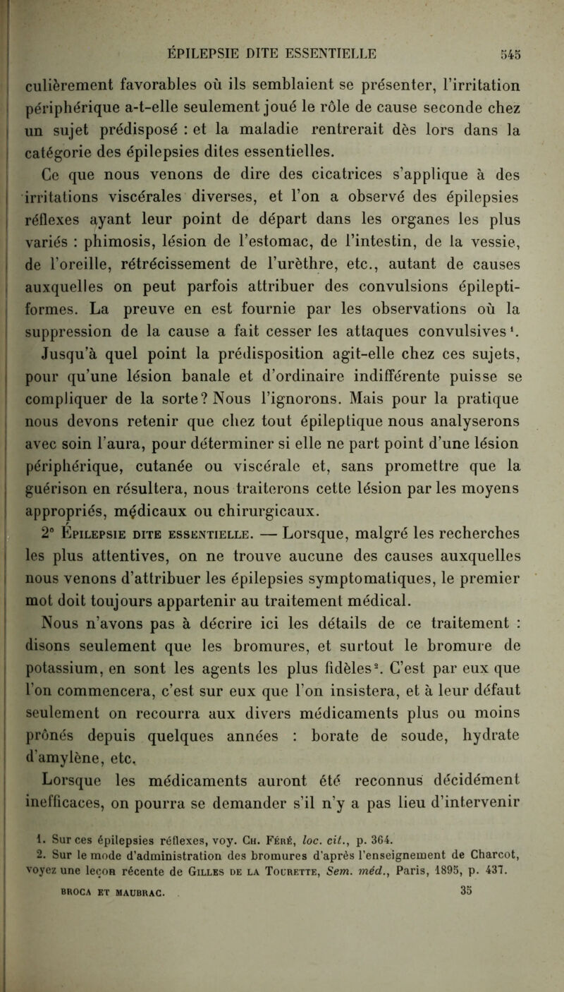 culièrement favorables où ils semblaient se présenter, l’irritation périphérique a-t-elle seulement joué le rôle de cause seconde chez un sujet prédisposé : et la maladie rentrerait dès lors dans la catégorie des épilepsies dites essentielles. Ce que nous venons de dire des cicatrices s’applique à des irritations viscérales diverses, et l’on a observé des épilepsies réflexes ayant leur point de départ dans les organes les plus variés : phimosis, lésion de l’estomac, de l’intestin, de la vessie, de l’oreille, rétrécissement de l’urèthre, etc., autant de causes auxquelles on peut parfois attribuer des convulsions épilepti- formes. La preuve en est fournie par les observations où la suppression de la cause a fait cesser les attaques convulsives1. Jusqu’à quel point la prédisposition agit-elle chez ces sujets, pour qu’une lésion banale et d’ordinaire indifférente puisse se compliquer de la sorte? Nous l’ignorons. Mais pour la pratique nous devons retenir que chez tout épileptique nous analyserons avec soin l’aura, pour déterminer si elle ne part point d’une lésion périphérique, cutanée ou viscérale et, sans promettre que la guérison en résultera, nous traiterons cette lésion par les moyens appropriés, mçdicaux ou chirurgicaux. 2° Epilepsie dite essentielle. — Lorsque, malgré les recherches les plus attentives, on ne trouve aucune des causes auxquelles nous venons d’attribuer les épilepsies symptomatiques, le premier mot doit toujours appartenir au traitement médical. Nous n’avons pas à décrire ici les détails de ce traitement : disons seulement que les bromures, et surtout le bromure de potassium, en sont les agents les plus fidèles2. C’est par eux que l’on commencera, c’est sur eux que l’on insistera, et à leur défaut seulement on recourra aux divers médicaments plus ou moins prônés depuis quelques années : borate de soude, hydrate d’amylène, etc. Lorsque les médicaments auront été reconnus décidément inefficaces, on pourra se demander s’il n’y a pas lieu d’intervenir 1. Sur ces épilepsies réflexes, voy. Ch. Féré, loc. cit., p. 364. 2. Sur le mode d’administration des bromures d’après l’enseignement de Charcot, voyez une leçon récente de Gilles de la Tourette, Sem. méd.t Paris, 1895, p. 437. 35 BROCA ET MAUBRAC.