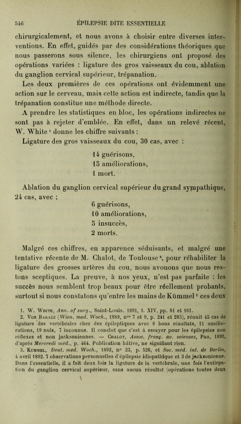 chirurgicalement, et nous avons à choisir entre diverses inter- ventions. En effet, guidés par des considérations théoriques que nous passerons sous silence, les chirurgiens ont proposé des opérations variées : ligature des gros vaisseaux du cou, ablation du ganglion cervical supérieur, trépanation. Les deux premières de ces opérations ont évidemment une action sur le cerveau, mais cette action est indirecte, tandis que la trépanation constitue une méthode directe. A prendre les statistiques en bloc, les opérations indirectes ne sont pas à rejeter d’emblée. En effet, dans un relevé récent, W. White 1 donne les chiffre suivants : Ligature des gros vaisseaux du cou, 30 cas, avec : 14 guérisons, 15 améliorations, 1 mort. Ablation du ganglion cervical supérieur du grand sympathique, 24 cas, avec : 6 guérisons, 10 améliorations, 5 insuccès, 2 morts. Malgré ces chiffres, en apparence séduisants, et malgré une tentative récente de M. Chalot, de Toulouse3, pour réhabiliter la ligature des grosses artères du cou, nous avouons que nous res- tons sceptiques. La preuve, à nos yeux, n’est pas parfaite : les succès nous semblent trop beaux pour être réellement probants, surtout si nous constatons qu’entre les mains de Kümmel3 ces deux 1. W. White, Ann. of sur g., Saint-Louis. 1891, t. XIV, pp. 81 et 161. 2. Von Baracz ( Wien. med. Woch., 1889, nos 7 et 9, p. 241 et 285), réunit 45 cas de ligature des vertébrales chez des épileptiques avec 8 bons résultats, 11 amélio- rations, 19 nuis, 7 inconnus. Il conclut que c’est à essayer pour les épilepsies non réflexes et non jacksoniennes. — Chalot, Assoc. franç. av. sciences, Pau, 1892, d’après Mercredi méd., p. 464. Publication hâtive, ne signifiant rien. 3. Kummel, Deut. med. Woch., 1892, n° 23, p. 526, et Soc. méd. int. de Berlin, 4 avril 1892. 7 observations personnelles d’épilepsie idiopathique et 3 de jacksonienne. Dans l’essentielle, il a fait deux fois la ligature de la vertébrale, une fois l’extirpa- tion du ganglion cervical supérieur, sans aucun résultat (opérations toutes deux \