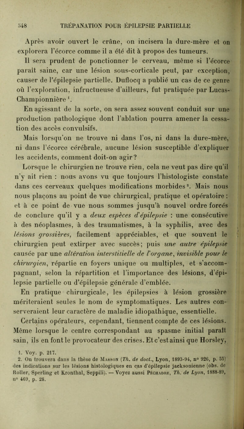 Après avoir ouvert le crâne, on incisera la dure-mère et on explorera l’écorce comme il a été dit à propos des tumeurs. Il sera prudent de ponctionner le cerveau, même si l’écorce paraît saine, car une lésion sous-corticale peut, par exception, causer de l’épilepsie partielle. Duflocq a publié un cas de ce genre où l’exploration, infructueuse d’ailleurs, fut pratiquée par Lucas- Championnière l. En agissant de la sorte, on sera assez souvent conduit sur une production pathologique dont l’ablation pourra amener la cessa- tion des accès convulsifs. Mais lorsqu’on ne trouve ni dans l’os, ni dans la dure-mère, ni dans l’écorce cérébrale, aucune lésion susceptible d’expliquer les accidents, comment doit-on agir? Lorsque le chirurgien ne trouve rien, cela ne veut pas dire qu’il n’y ait rien : nous avons vu que toujours l’histologiste constate dans ces cerveaux quelques modifications morbides2. Mais nous nous plaçons au point de vue chirurgical, pratique et opératoire : et à ce point de vue nous sommes jusqu’à nouvel ordre forcés de conclure qu’il y a deux espèces dépilepsie : une consécutive à des néoplasmes, à des traumatismes, à la syphilis, avec des lésions grossières, facilement appréciables, et que souvent le chirurgien peut extirper avec succès; puis une autre épilepsie causée par une altération interstitielle de Vorgane, invisible pour le chirurgien, répartie en foyers unique ou multiples, et s’accom- pagnant, selon la répartition et l’importance des lésions, d’épi- lepsie partielle ou d’épilepsie générale d’emblée. En pratique chirurgicale, les épilepsies à lésion grossière mériteraient seules le nom de symptomatiques. Les autres con- serveraient leur caractère de maladie idiopathique, essentielle. Certains opérateurs, cependant, tiennent compte de ces lésions. Même lorsque le centre correspondant au spasme initial paraît sain, ils en font le provocateur des crises. Et c’est ainsi que Horsley, 1. Voy. p. 217. 2. On trouvera dans la thèse de Masson (Th. de doctLyon, 1893-94, n° 926, p. 55) des indications sur les lésions histologiques en cas d’épilepsie jacksonienne (obs. de Roller, Sperling et Kronthal, Seppili). — Voyez aussi Péchadre, Th. de Lyon, 1888-89, n° 469, p. 28.