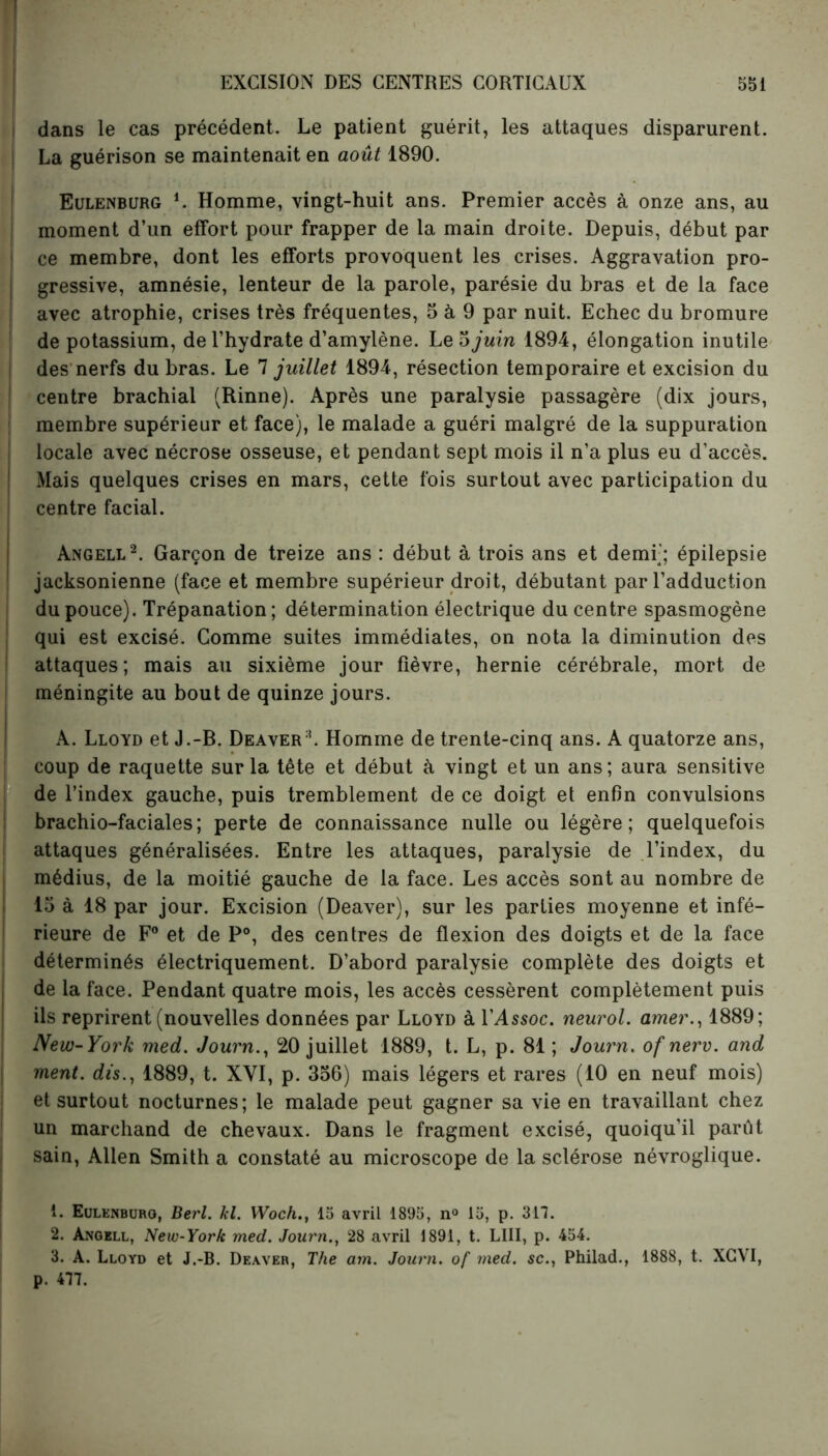 dans le cas précédent. Le patient guérit, les attaques disparurent. La guérison se maintenait en août 1890. Eulenburg L Homme, vingt-huit ans. Premier accès à onze ans, au moment d’un effort pour frapper de la main droite. Depuis, début par ce membre, dont les efforts provoquent les crises. Aggravation pro- gressive, amnésie, lenteur de la parole, parésie du bras et de la face avec atrophie, crises très fréquentes, 5 à 9 par nuit. Echec du bromure de potassium, de l’hydrate d’amylène. Le 5 juin 1894, élongation inutile des nerfs du bras. Le 7 juillet 1894, résection temporaire et excision du centre brachial (Rinne). Après une paralysie passagère (dix jours, membre supérieur et face), le malade a guéri malgré de la suppuration locale avec nécrose osseuse, et pendant sept mois il n’a plus eu d’accès. Mais quelques crises en mars, cette fois surtout avec participation du centre facial. Angell2. Garçon de treize ans : début à trois ans et demi'; épilepsie jacksonienne (face et membre supérieur droit, débutant par l’adduction du pouce). Trépanation; détermination électrique du centre spasmogène qui est excisé. Comme suites immédiates, on nota la diminution des attaques; mais au sixième jour fièvre, hernie cérébrale, mort de méningite au bout de quinze jours. A. Lloyd et J.-B. Deaver2. Homme de trente-cinq ans. A quatorze ans, coup de raquette sur la tête et début à vingt et un ans; aura sensitive de l’index gauche, puis tremblement de ce doigt et enfin convulsions brachio-faciales; perte de connaissance nulle ou légère; quelquefois attaques généralisées. Entre les attaques, paralysie de l’index, du médius, de la moitié gauche de la face. Les accès sont au nombre de 15 à 18 par jour. Excision (Deaver), sur les parties moyenne et infé- rieure de F0 et de P°, des centres de flexion des doigts et de la face déterminés électriquement. D’abord paralysie complète des doigts et de la face. Pendant quatre mois, les accès cessèrent complètement puis ils reprirent (nouvelles données par Lloyd à l’Assoc. neurol. amer., 1889; New-York med. Journ., 20 juillet 1889, t. L, p. 81 ; Journ. of nerv. and ment, dis., 1889, t. XYI, p. 356) mais légers et rares (10 en neuf mois) et surtout nocturnes; le malade peut gagner sa vie en travaillant chez un marchand de chevaux. Dans le fragment excisé, quoiqu’il parfit sain, Allen Smith a constaté au microscope de la sclérose névroglique. t. Eulenburg, Berl. kl. Woch., 15 avril 1895, n° 15, p. 317. 2. Angell, New-York med. Journ., 28 avril 1891, t. LIII, p. 454. 3. A. Lloyd et J.-B. Deaver, The am. Journ. of med. sc., Philad., 1888, t. XGVI, p. 477.