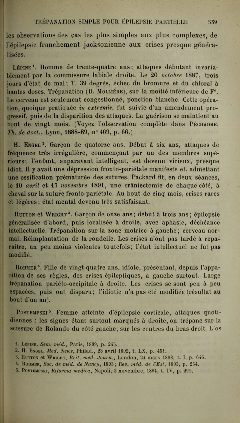 ies observations des ças les plus simples aux plus complexes, de l’épilepsie franchement jacksonienne aux crises presque généra- i Usées. Lépine1. Homme de trente-quatre ans; attaques débutant invaria- blement par la commissure labiale droite. Le 20 octobre 1887, trois | jours d’état de mal; T. 39 degrés, échec du bromure et du chloral à hautes doses. Trépanation (D. Mollière), sur la moitié inférieure de F0. Le cerveau est seulement congestionné, ponction blanche. Cette opéra- tion, quoique pratiquée in extremis, fut suivie d’un amendement pro- I gressif, puis de la disparition des attaques. La guérison se maintient au bout de vingt mois. (Voyez l’observation complète dans Péchadre, l Th. de doct., Lyon, 1888-89, n° 469, p. 66.) H. Engel2. Garçon de quatorze ans. Début à six ans, attaques de fréquence très irrégulière, commençant par un des membres supé- rieurs; l’enfant, auparavant intelligent, est devenu vicieux, presque idiot. Il y avait une dépression fronto-pariétale manifeste et, admettant une ossification prématurée des sutures, Packard fit, en deux séances, le 10 avril et 17 novembre 1891, une crâniectomie de chaque côté, à ! cheval sur la suture fronto-pariétale. Au bout de cinq mois, crises rares et légères ; état mental devenu très satisfaisant. Hutton et Wright3. Garçon de onze ans; début à trois ans; épilepsie ! généralisée d’abord, puis localisée à droite, avec aphasie, déchéance intellectuelle. Trépanation sur la zone motrice à gauche ; cerveau nor- i mal. Réimplantation de la rondelle. Les crises n’ont pas tardé à repa- ; raître, un peu moins violentes toutefois; l’état intellectuel ne fut pas modifié. Rohmer4. Fille de vingt-quatre ans, idiote, présentant, depuis l’appa- rition de ses règles, des crises épileptiques, à gauche surtout. Large trépanation pariéto-occipitale à droite. Les crises se sont peu à peu 1 espacées, puis ont disparu; l’idiotie n’a pas été modifiée (résultat au bout d’un an). Postempski5. Femme atteinte d’épilepsie corticale, attaques quoti- diennes : les signes étant surtout marqués à droite, on trépane sur la scissure de Rolando du côté gauche, sur les centres du bras droit. L’os I. Lépine, Sem. méd., Paris, 1889, p. 245. 2. H. Engel, Med. News, Philad., 23 avril 1892, t. LX, p. 451. 3. Hutton et Wright, Brit. med. JournLondon, 24 mars 1888, t. I, p. 646. 4. Rohmer, Soc. de méd. de Nancy, 1893; Rev. méd. de l'Est, 1893, p. 254. 5. Postempski, Riforma medica, Napoli, 2 novembre, 1894, t. IV, p. 291.