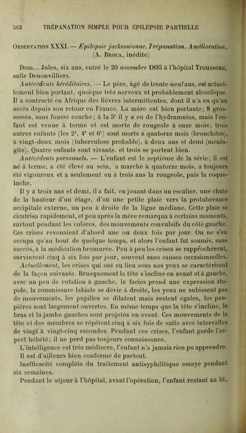 Observation XXXI. — Epilepsie jacksomenne. Trépanation. Amélioration. (A. Broca, inédite) Dem... Jules, six ans, entré le 20 novembre 1895 à l’hôpital Trousseau, salle Denonvilliers. Antécédents héréditaires. — Le père, âgé de trente-neufans, est actuel- lement bien portant, quoique très nerveux et probablement alcoolique. Il a contracté en Afrique des fièvres intermittentes, dont il n’a eu qu’un accès depuis son retour en France. La mère est bien portante; 8 gros- sesses, sans fausse couche ; à la 5e il y a eu de l'hydramnios, mais l’en- fant est venue à terme et est morte de rougeole à onze mois; trois autres enfants (les 2e, 4e et 6e) sont morts à quatorze mois (bronchites), à vingt-deux mois (tuberculose probable), à deux ans et demi (ménin- gite). Quatre enfants sont vivants, et trois se portent bien. Antécédents personnels. — L'enfant est le septième de la série; il est né à terme, a été élevé au sein, a marché à quatorze mois, a toujours été vigoureux et a seulement eu à trois ans la rougeole, puis la coque- luche. Il y a trois ans et demi, il a fait, en jouant dans un escalier, une chute de la hauteur d’un étage, d’où une petite plaie vers la protubérance occipitale externe, un peu à droite de la ligne médiane. Cette plaie se cicatrisa rapidement, et peu après la mère remarqua à certains moments, surtout pendant les colères, des mouvements convulsifs du côté gauche. Ces crises revenaient d’abord une ou deux fois par jour. On ne s’en occupa qu’au bout de quelque temps, et alors l’enfant fut soumis, sans succès, à la médication bromurée. Peu à peu les crises se rapprochèrent, survinrent cinq à six fois par jour, souvent sans causes occasionnelles. Actuellement, les crises qui ont eu lieu sous nos yeux se caractérisent de la façon suivante. Brusquement la tête s'incline en avant et à gauche, avec un peu de rotation à gauche, le faciès prend une expression stu- pide, la commissure labiale se dévie à droite, les yeux ne subissent pas de mouvements, les pupilles se dilatent mais restent égales, les pau- pières sont largement ouvertes. En même temps que la tête s’incline, le bras et la jambe gauches sont projetés en avant. Ces mouvements de la tête et des membres se répètent cinq à six fois de suite avec intervalles de vingt à vingt-cinq secondes. Pendant ces crises, l’enfant garde l’as- pect hébété; il ne perd pas toujours connaissance. L’intelligence est très médiocre, l’enfant n’a jamais rien pu apprendre. Il est d'ailleurs bien conformé de partout. Inefficacité complète du traitement antisyphilitique essayé pendant six semaines. Pendant le séjour à l’hôpital, avant l’opération, l’enfant restant au lit,