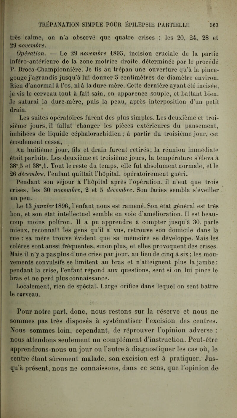 très calme, on n’a observé que quatre crises : les 20, 24, 28 et ! 29 novembre. Opération. — Le 29 novembre 1895, incision cruciale de la partie inféro-antérieure de la zone motrice droite, déterminée par le procédé P. Broca-Championnière. Je fis au trépan une ouverture qu’à la pince- gouge j’agrandis jusqu’à lui donner 5 centimètres de diamètre environ. Rien d’anormal à l’os, ni à la dure-mère. Cette dernière ayant été incisée, je vis le cerveau tout à fait sain, en apparence souple, et battant bien. Je suturai la dure-mère, puis la peau, après interposition d’un petit drain. Les suites opératoires furent des plus simples. Les deuxième et troi- sième jours, il fallut changer les pièces extérieures du pansement, imbibées de liquide céphalorachidien; à partir du troisième jour, cet écoulement cessa, Au huitième jour, fils et drain furent retirés; la réunion immédiate était parfaite. Les deuxième et troisième jours, la température s’éleva à 38°,5 et 38°,1. Tout le reste du temps, elle fut absolument normale, et le 26 décembre, l’enfant quittait l’hôpital, opératoirement guéri. Pendant son séjour à l’hôpital après l’opération, il n’eut que trois crises, les 30 novembre, 2 et 5 décembre. Son faciès sembla s’éveiller un peu. Le 13 janvier 1896, l’enfant nous est ramené. Son état général est très I bon, et son état intellectuel semble en voie d’amélioration. Il est beau- H H • coup moins poltron. Il a pu apprendre à compter jusqu’à 30, parle mieux, reconnaît les gens qu’il a vus, retrouve son domicile dans la rue : sa mère trouve évident que sa mémoire se développe. Mais les colères sont aussi fréquentes, sinon plus, et elles provoquent des crises. Mais il n’y a pas plus d’une crise par jour, au lieu de cinq à six ; les mou- vements convulsifs se limitent au bras et n’atteignent plus la jambe: pendant la crise, l’enfant répond aux questions, sent si on lui pince le bras et ne perd plus connaissance. Localement, rien de spécial. Large orifice dans lequel on sent battre le cerveau. Pour notre part, donc, nous restons sur la réserve et nous ne sommes pas très disposés à systématiser l’excision des centres. Nous sommes loin, cependant, de réprouver l’opinion adverse : nous attendons seulement un complément d’instruction. Peut-être apprendrons-nous un jour ou l’autre à diagnostiquer les cas où, le centre étant sûrement malade, son excision est à pratiquer. Jus- qu’à présent, nous ne connaissons, dans ce sens, que l’opinion de