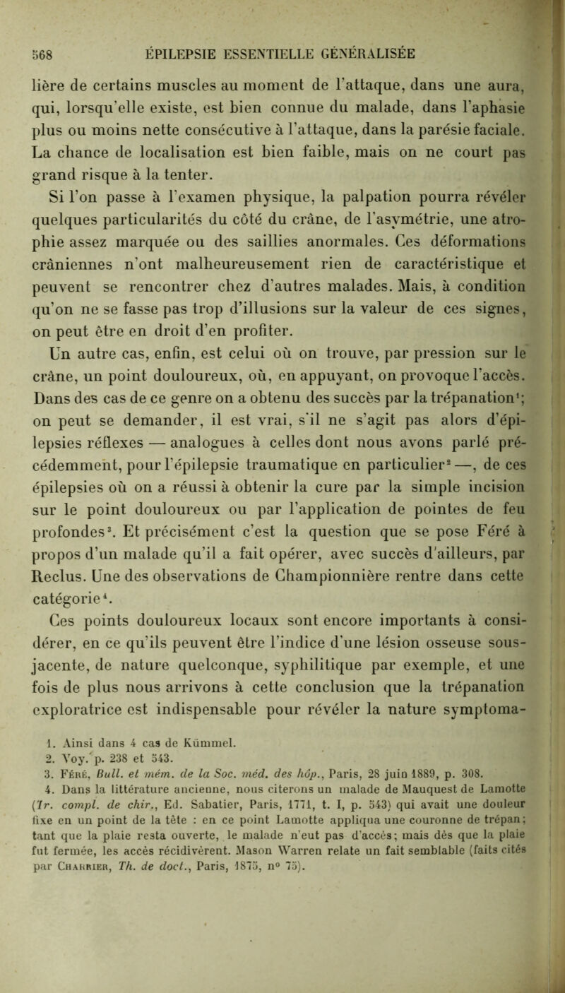 lière de certains muscles au moment de l'attaque, dans une aura, qui, lorsqu'elle existe, est bien connue du malade, dans l’aphasie plus ou moins nette consécutive à l’attaque, dans la parésie faciale. La chance de localisation est bien faible, mais on ne court pas grand risque à la tenter. Si l’on passe à l’examen physique, la palpation pourra révéler quelques particularités du côté du crâne, de l’asymétrie, une atro- phie assez marquée ou des saillies anormales. Ces déformations crâniennes n’ont malheureusement rien de caractéristique et peuvent se rencontrer chez d’autres malades. Mais, à condition qu’on ne se fasse pas trop d’illusions sur la valeur de ces signes, on peut être en droit d’en profiter. Un autre cas, enfin, est celui où on trouve, par pression sur le crâne, un point douloureux, où, en appuyant, on provoque l’accès. Dans des cas de ce genre on a obtenu des succès par la trépanation1; on peut se demander, il est vrai, s'il ne s’agit pas alors d’épi- lepsies réflexes — analogues à celles dont nous avons parlé pré- cédemment, pour l’épilepsie traumatique en particulier2—, de ces épilepsies où on a réussi à obtenir la cure par la simple incision sur le point douloureux ou par l’application de pointes de feu profondes3. Et précisément c’est la question que se pose Féré à propos d’un malade qu’il a fait opérer, avec succès d'ailleurs, par Reclus. Une des observations de Championnière rentre dans cette catégorie4. Ces points douloureux locaux sont encore importants à consi- dérer, en ce qu’ils peuvent être l’indice d’une lésion osseuse sous- jacente, de nature quelconque, syphilitique par exemple, et une fois de plus nous arrivons à cette conclusion que la trépanation exploratrice est indispensable pour révéler la nature symptoma- 1. Ainsi dans 4 cas de Kümmel. 2. Voy.'p. 238 et 543. 3. Féré, Bull, et mém. de la Soc. méd. des hôp., Paris, 28 juiü 1889, p. 308. 4. Dans la littérature ancieune, nous citerons un malade de Mauquest de Lamotte (7r. compl. de chir., Ed. Sabatier, Paris, 1771, t. I, p. 543) qui avait une douleur fixe en un point de la tête : en ce point Lamotte appliqua une couronne de trépan; tant que la plaie resta ouverte, le malade n'eut pas d’accès; mais dès que la plaie fut fermée, les accès récidivèrent. Mason Warren relate un fait semblable (faits cités par Charrier, Th. de doct., Paris, 1875, n° 75).