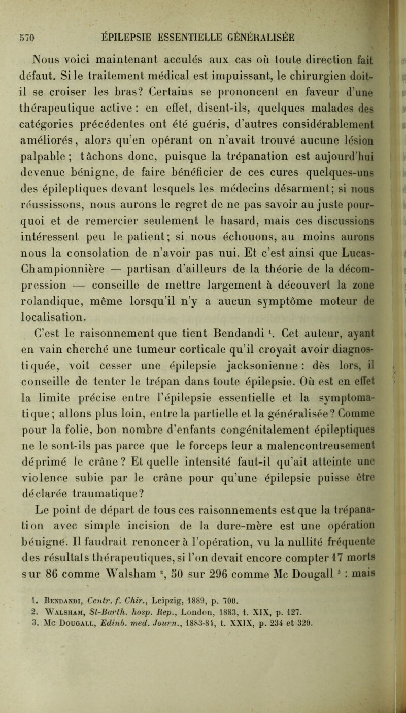 Nous voici maintenant acculés aux cas où toute direction fait défaut. Si le traitement médical est impuissant, le chirurgien doit- il se croiser les bras? Certains se prononcent en faveur d’une thérapeutique active : en effet, disent-ils, quelques malades des catégories précédentes ont été guéris, d’autres considérablement améliorés, alors qu’en opérant on n’avait trouvé aucune lésion palpable; tâchons donc, puisque la trépanation est aujourd’hui devenue bénigne, de faire bénéficier de ces cures quelques-uns des épileptiques devant lesquels les médecins désarment; si nous réussissons, nous aurons le regret de ne pas savoir au juste pour- quoi et de remercier seulement le hasard, mais ces discussions intéressent peu le patient; si nous échouons, au moins aurons nous la consolation de n’avoir pas nui. Et c’est ainsi que Lucas- Championnière — partisan d’ailleurs de la théorie de la décom- pression — conseille de mettre largement à découvert la zone rolandique, meme lorsqu’il n’y a aucun symptôme moteur de localisation. C’est le raisonnement que tient Bendandi l. Cet auteur, ayant en vain cherché une tumeur corticale qu’il croyait avoir diagnos- tiquée, voit cesser une épilepsie jacksonienne : dès lors, il conseille de tenter le trépan dans toute épilepsie. Où est en effet la limite précise entre l’épilepsie essentielle et la symptoma- tique; allons plus loin, entre la partielle et la généralisée? Comme pour la folie, bon nombre d’enfants congénitalement épileptiques ne le sont-ils pas parce que le forceps leur a malencontreusement déprimé le crâne? Et quelle intensité faut-il qu’ait atteinte une violence subie par le crâne pour qu’une épilepsie puisse être déclarée traumatique? Le point de départ de tous ces raisonnements est que la trépana- tion avec simple incision de la dure-mère est une opération bénigne. Il faudrait renoncera l’opération, vu la nullité fréquente des résultals thérapeutiques, si l’on devait encore compter 17 morts sur 86 comme Walsham 2, 50 sur 296 comme Mc Dougall 3 : mais 1. Bendandi, Centr. f. Chir., Leipzig, 1889, p. 700. 2. Walsham, St-Barth. hosp. Rep., London, 1883, t. XIX, p. 127. 3. Mc Dougall, Edinb. med. Journ., 1883-81, t. XXIX, p. 234 et 320.