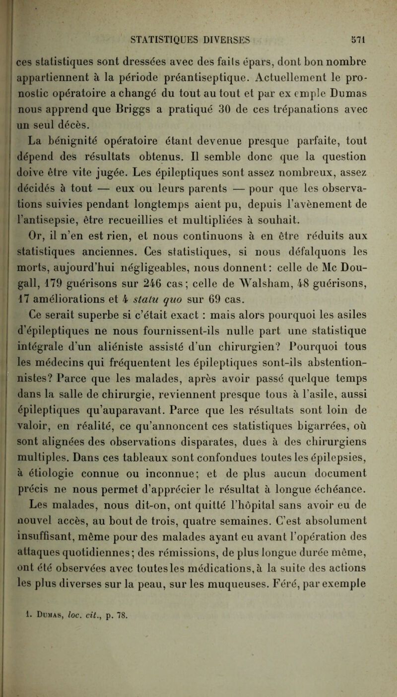 ces statistiques sont dressées avec des faits épars, dont bon nombre appartiennent à la période préantiseptique. Actuellement le pro- nostic opératoire a changé du tout au tout et par ex emplc Dumas nous apprend que Briggs a pratiqué 30 de ces trépanations avec j un seul décès. La bénignité opératoire étant devenue presque parfaite, tout ! dépend des résultats obtenus. Il semble donc que la question | doive être vite jugée. Les épileptiques sont assez nombreux, assez i décidés à tout — eux ou leurs parents — pour que les observa- tions suivies pendant longtemps aient pu, depuis l’avènement de l’antisepsie, être recueillies et multipliées à souhait. Or, il n’en est rien, et nous continuons à en être réduits aux statistiques anciennes. Ces statistiques, si nous défalquons les morts, aujourd’hui négligeables, nous donnent: celle de Mc Dou- gall, 179 guérisons sur 246 cas; celle de Walsham, 48 guérisons, 17 améliorations et 4 statu quo sur 69 cas. Ce serait superbe si c’était exact : mais alors pourquoi les asiles j d’épileptiques ne nous fournissent-ils nulle part une statistique j intégrale d’un aliéniste assisté d’un chirurgien? Pourquoi tous les médecins qui fréquentent les épileptiques sont-ils abstention- | nistes? Parce que les malades, après avoir passé quelque temps dans la salle de chirurgie, reviennent presque tous à l’asile, aussi épileptiques qu’auparavant. Parce que les résultats sont loin de valoir, en réalité, ce qu’annoncent ces statistiques bigarrées, où sont alignées des observations disparates, dues à des chirurgiens multiples. Dans ces tableaux sont confondues toutes les épilepsies, à étiologie connue ou inconnue; et de plus aucun document précis ne nous permet d’apprécier le résultat à longue échéance. Les malades, nous dit-on, ont quitté l’hôpital sans avoir eu de nouvel accès, au bout de trois, quatre semaines. C’est absolument insuffisant, même pour des malades ayant eu avant l’opération des attaques quotidiennes; des rémissions, de plus longue durée même, ont été observées avec toutes les médications, à la suite des actions les plus diverses sur la peau, sur les muqueuses. Féré, par exemple 1. Dumas, loc. cit., p. 78.