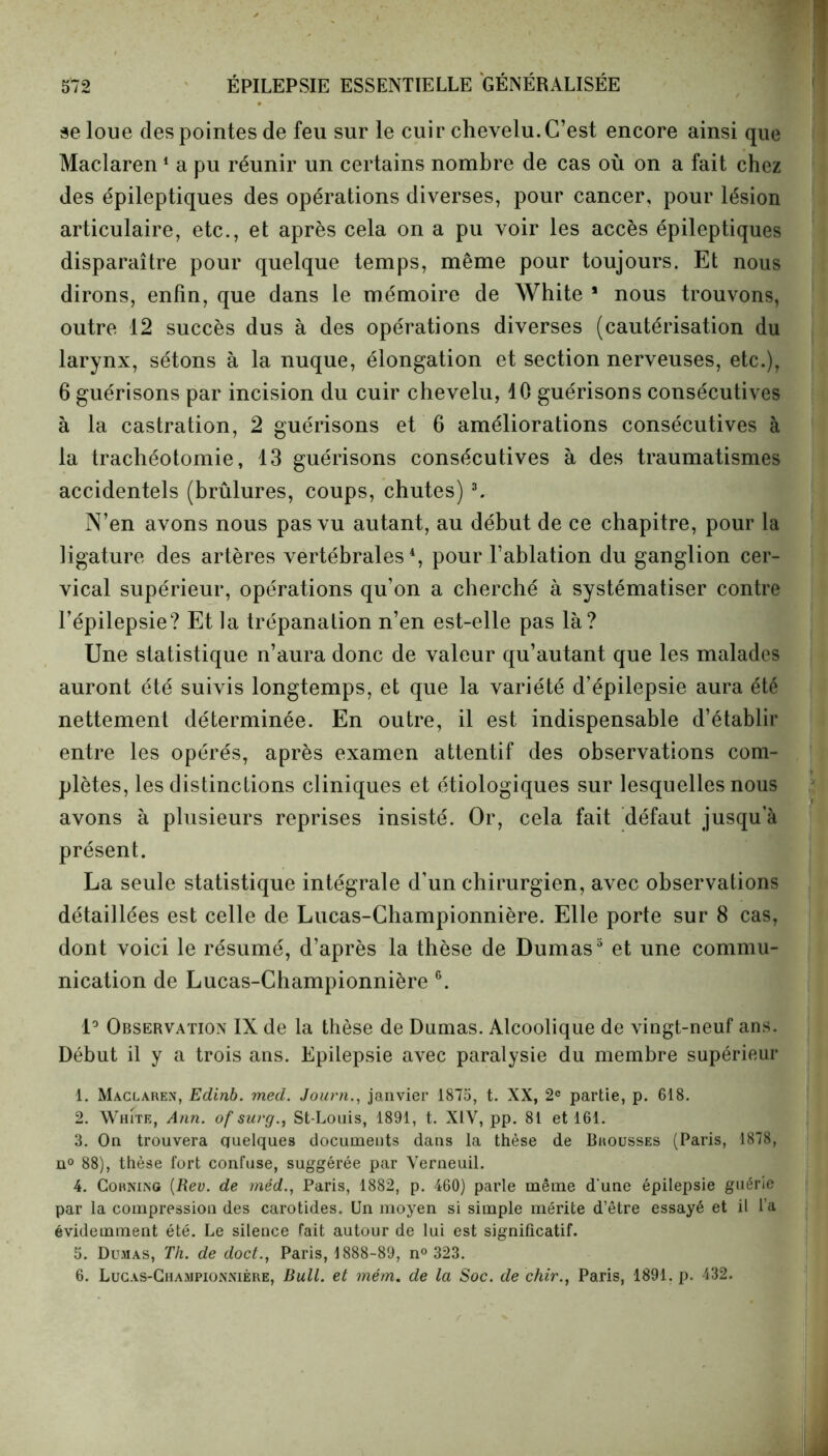 se loue des pointes de feu sur le cuir chevelu. C’est encore ainsi que Maclaren1 a pu réunir un certains nombre de cas où on a fait chez des épileptiques des opérations diverses, pour cancer, pour lésion articulaire, etc., et après cela on a pu voir les accès épileptiques disparaître pour quelque temps, même pour toujours. Et nous dirons, enfin, que dans le mémoire de White * nous trouvons, outre 12 succès dus à des opérations diverses (cautérisation du larynx, sétons à la nuque, élongation et section nerveuses, etc.), 6 guérisons par incision du cuir chevelu, 10 guérisons consécutives à la castration, 2 guérisons et 6 améliorations consécutives à la trachéotomie, 13 guérisons consécutives à des traumatismes accidentels (brûlures, coups, chutes)3. N’en avons nous pas vu autant, au début de ce chapitre, pour la ligature des artères vertébrales4, pour l’ablation du ganglion cer- vical supérieur, opérations qu’on a cherché à systématiser contre l’épilepsie? Et la trépanation n’en est-elle pas là? Une statistique n’aura donc de valeur qu’autant que les malades auront été suivis longtemps, et que la variété d’épilepsie aura été nettement déterminée. En outre, il est indispensable d’établir entre les opérés, après examen attentif des observations com- plètes, les distinctions cliniques et étiologiques sur lesquelles nous avons à plusieurs reprises insisté. Or, cela fait défaut jusqu’à présent. La seule statistique intégrale d’un chirurgien, avec observations détaillées est celle de Lucas-Championnière. Elle porte sur 8 cas, dont voici le résumé, d’après la thèse de Dumas3 et une commu- nication de Lucas-Championnière 6. 1° Observation IX de la thèse de Dumas. Alcoolique de vingt-neuf ans. Début il y a trois ans. Epilepsie avec paralysie du membre supérieur 1. Maclaren, Edinb. med. Journ., janvier 1875, t. XX, 2e partie, p. 618. 2. White, Ann. of snrg., St-Louis, 1891, t. XIV, pp. 81 et 161. 3. On trouvera quelques documents dans la thèse de Brousses (Paris, 1878, n° 88), thèse fort confuse, suggérée par Verneuil. 4. Corning {Rev. de méd., Paris, 1882, p. 460) parle même d'une épilepsie guérie par la compression des carotides. Un moyen si simple mérite d’être essayé et il l’a évidemment été. Le silence fait autour de lui est significatif. 5. Dumas, Th. de doct., Paris, 1888-89, n° 323. 6. Lucas-Championnière, Bull, et mém. de la Soc. de chir., Paris, 1891. p. 432.