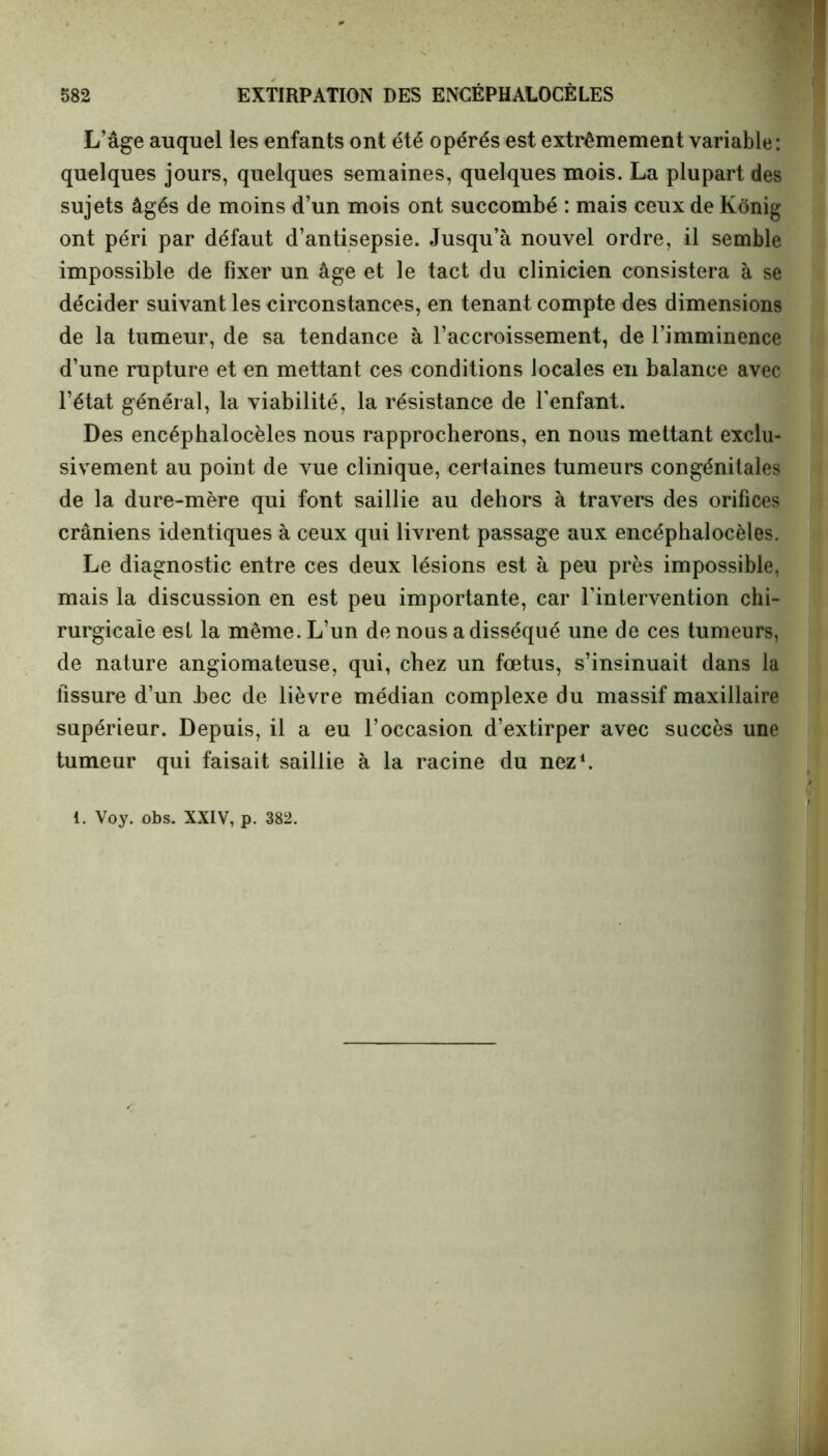 L’âge auquel les enfants ont été opérés est extrêmement variable: quelques jours, quelques semaines, quelques mois. La plupart des sujets âgés de moins d’un mois ont succombé : mais ceux de Kônig ont péri par défaut d’antisepsie. Jusqu’à nouvel ordre, il semble impossible de fixer un âge et le tact du clinicien consistera à se décider suivant les circonstances, en tenant compte des dimensions de la tumeur, de sa tendance à l’accroissement, de l’imminence d’une rupture et en mettant ces conditions locales en balance avec l’état général, la viabilité, la résistance de l’enfant. Des encéphalocèles nous rapprocherons, en nous mettant exclu- sivement au point de vue clinique, certaines tumeurs congénitales de la dure-mère qui font saillie au dehors à travers des orifices crâniens identiques à ceux qui livrent passage aux encéphalocèles. Le diagnostic entre ces deux lésions est à peu près impossible, mais la discussion en est peu importante, car l’intervention chi- rurgicale est la même. L’un de nous a disséqué une de ces tumeurs, de nature angiomateuse, qui, chez un fœtus, s’insinuait dans la fissure d’un .bec de lièvre médian complexe du massif maxillaire supérieur. Depuis, il a eu l’occasion d’extirper avec succès une tumeur qui faisait saillie à la racine du nez1. 1. Voy. obs. XXIV, p. 382.