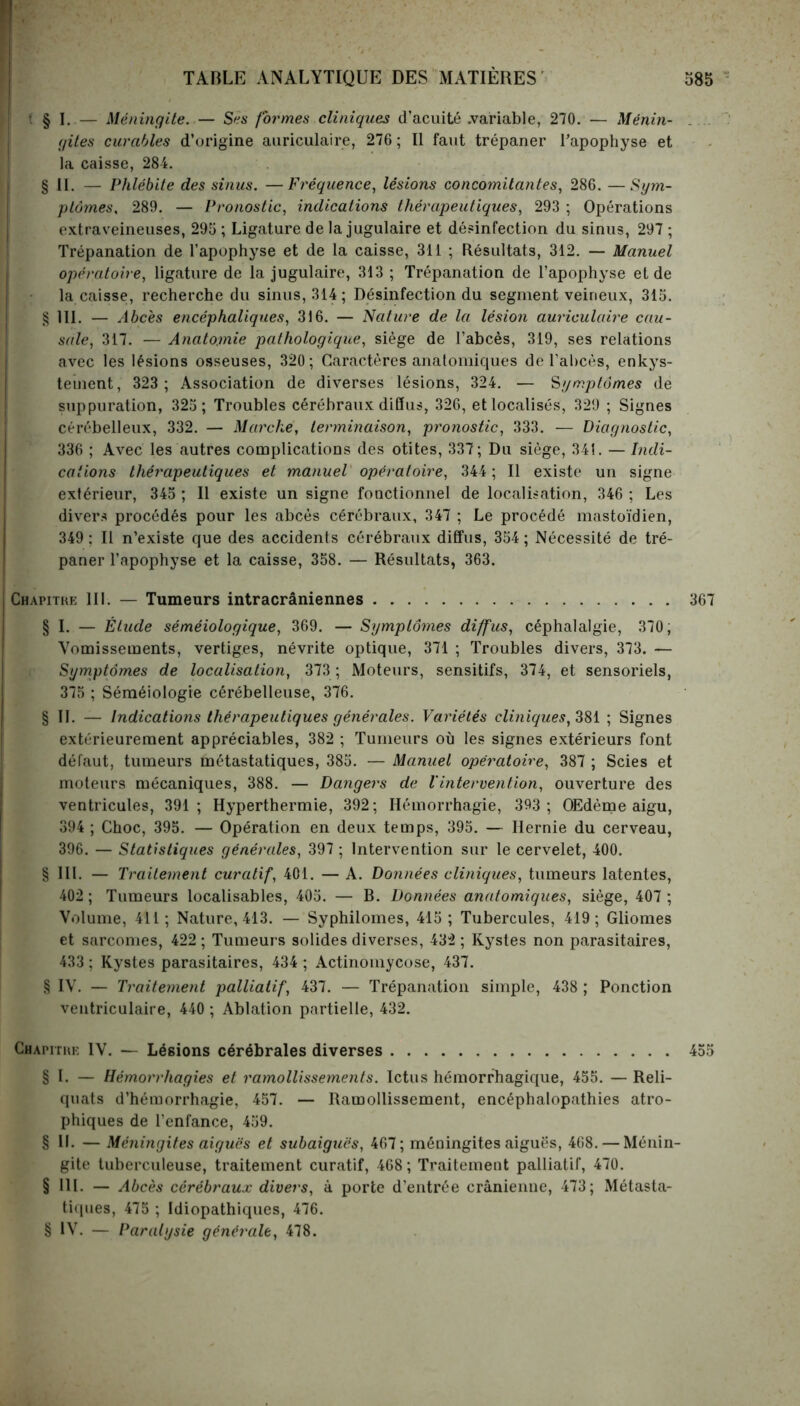 ? § I. — Méningite. — Ses formes cliniques (l’acuité .variable, 270. — Ménin- . gîtes curables d’origine auriculaire, 276 ; Il faut trépaner l’apophyse et la caisse, 284. § IL — Phlébite des sinus. —Fréquence, lésions concomitantes, 286. —Sym- ptômes, 289. — Pronostic, indications thérapeutiques, 293 ; Opérations extraveineuses, 295 ; Ligature de la jugulaire et désinfection du sinus, 297 ; Trépanation de l’apophyse et de la caisse, 311 ; Résultats, 312. — Manuel opératoire, ligature de la jugulaire, 313 ; Trépanation de l’apophyse et de la caisse, recherche du sinus, 314; Désinfection du segment veineux, 315. § 111. — Abcès encéphaliques, 316. — Nature de la lésion auriculaire cau- sale, 317. — Anatomie pathologique, siège de l’abcès, 319, ses relations avec les lésions osseuses, 320; Caractères anatomiques de l’al)cès, enkys- teinent, 323 ; Association de diverses lésions, 324. — 'Symptômes de suppuration, 325 ; Troubles cérébraux diffus, 326, et localisés, 329 ; Signes cérébelleux, 332. — Marche, terminaison, pronostic, 333. — Diagnostic, 336 ; Avec les autres complications des otites, 337; Du siège, 341. — Indi- cations thérapeutiques et manuel opératoire, 344; Il existe un signe extérieur, 345 ; Il existe un signe fonctionnel de localisation, 346 ; Les divers procédés pour les abcès cérébraux, 347 ; Le procédé mastoïdien, 349 : Il n’existe que des accidents cérébraux diffus, 354 ; Nécessité de tré- paner l’apophyse et la caisse, 358. — Résultats, 363. Chapitre 111. — Tumeurs intracrâniennes 367 § I. — Étude séméiologique, 369. — Symptômes diffus, céphalalgie, 370; Vomissements, vertiges, névrite optique, 371 ; Troubles divers, 373. — Symptômes de localisation, 373; Moteurs, sensitifs, 374, et sensoriels, 375 ; Séméiologie cérébelleuse, 376. § II. — Indications thérapeutiques générales. Variétés cliniques, 381 ; Signes extérieurement appréciables, 382 ; Tumeurs où les signes extérieurs font défaut, tumeurs métastatiques, 385. — Manuel opératoire, 387 ; Scies et moteurs mécaniques, 388. — Dangers de Vintervention, ouverture des ventricules, 391; Hyperthermie, 392; Hémorrhagie, 393 ; Œdème aigu, 394 ; Choc, 395. — Opération en deux temps, 395. — Hernie du cerveau, 396. — Statistiques générales, 397 ; Intervention sur le cervelet, 400. § III. — Traitement curatif, 401. — A. Données cliniques, tumeurs latentes, 402 ; Tumeurs localisables, 405. — B. Données anatomiques, siège, 407 ; Volume, 411; Nature, 413. — Syphilomes, 415; Tubercules, 419; Gliomes et sarcomes, 422 ; Tumeurs solides diverses, 432 ; Kystes non parasitaires, 433 ; Kystes parasitaires, 434 ; Actinomycose, 437. § IV. — Traitement palliatif, 437. — Trépanation simple, 438 ; Ponction ventriculaire, 440 ; Ablation partielle, 432. Chapitre IV. — Lésions cérébrales diverses 455 § I. — Hémorrhagies et ramollissements. Ictus hémorrhagique, 455. — Reli- quats d’hémorrhagie, 457. — Ramollissement, encéphalopathies atro- phiques de l’enfance, 459. § II. — Méningites aiguës et subaiguës, 467; méningites aiguës, 468. — Ménin- gite tuberculeuse, traitement curatif, 468; Traitement palliatif, 470. § III. — Abcès cérébraux divers, à porte d’entrée crânienne, 473; Métasta- tiques, 475 ; Idiopathiques, 476. § IV. — Paralysie générale, 478.