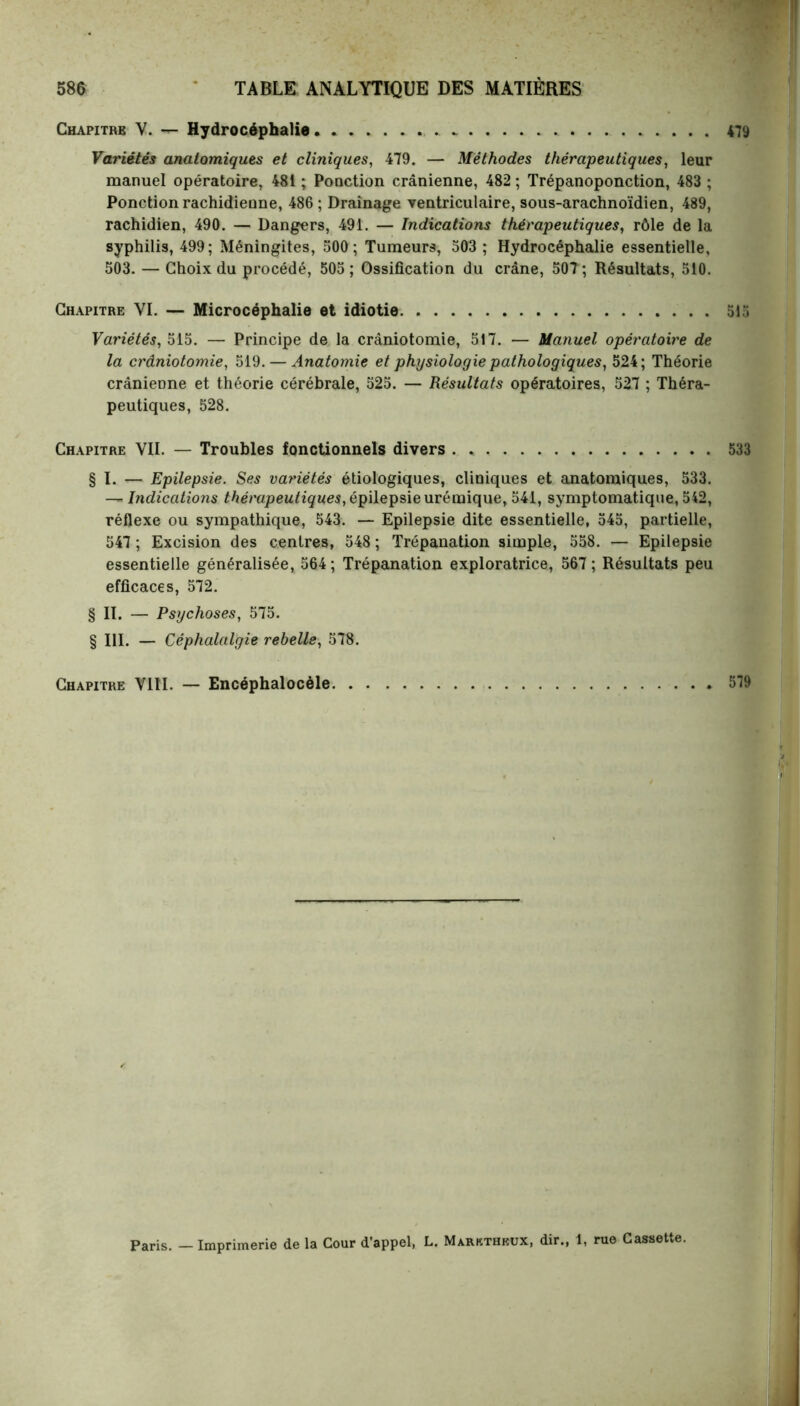 Chapitre Y. — Hydrocéphalie 479 Variétés anatomiques et cliniques, 479. — Méthodes thérapeutiques, leur manuel opératoire, 481 ; Poaction crânienne, 482 ; Trépanoponction, 483 ; Ponction rachidienne, 486 ; Drainage ventriculaire, sous-arachnoïdien, 489, rachidien, 490. — Dangers, 491. — Indications thérapeutiques, rôle de la syphilis, 499; Méningites, 500; Tumeurs, 503 ; Hydrocéphalie essentielle, 503. — Choix du procédé, 505 ; Ossification du crâne, 50T; Résultats, 510. Chapitre VI. — Microcéphalie et idiotie . 515 Variétés, 515. — Principe de la crâniotomie, 517. — Manuel opératoire de la crâniotomie, 519. — Anatomie et physiologie pathologiques, 524; Théorie crânienne et théorie cérébrale, 525. — Résultats opératoires, 527 ; Théra- peutiques, 528. Chapitre VII. — Troubles fonctionnels divers . , 533 § I. — Epilepsie. Ses variétés étiologiques, cliniques et anatomiques, 533. — Indications thérapeutiques, épilepsie urémique, 541, symptomatique, 542, réflexe ou sympathique, 543. — Epilepsie dite essentielle, 545, partielle, 547 ; Excision des centres, 548 ; Trépanation simple, 558. — Epilepsie essentielle généralisée, 564; Trépanation exploratrice, 567; Résultats peu efficaces, 572. § IL — Psychoses, 575. § III. — Céphalalgie rebelle, 578. Chapitre VIII. — Encéphalocèle 579 Paris. - Imprimerie de la Cour d’appel, L. Marktheux, dir., 1, rue Cassette.