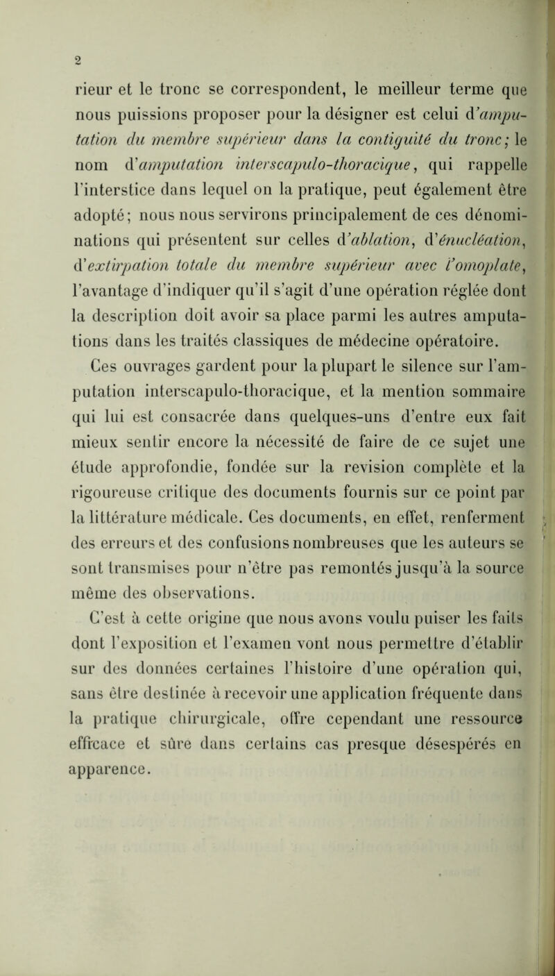 rieur et le tronc se correspondent, le meilleur terme que nous puissions proposer pour la désigner est celui à.'ampu- tation clu membre supérieur dans la contiguïté du tronc ; le nom d'amputation inter s capulo-thoracique, qui rappelle l’interstice dans lequel on la pratique, peut également être adopté; nous nous servirons principalement de ces dénomi- nations qui présentent sur celles à’ablation, d’énucléation, d’extirpation totale du membre supérieur avec Comoplate, l’avantage d’indiquer qu’il s’agit d’une opération réglée dont la description doit avoir sa place parmi les autres amputa- tions dans les traités classiques de médecine opératoire. Ces ouvrages gardent pour la plupart le silence sur l’am- putation interscapulo-thoracique, et la mention sommaire qui lui est consacrée dans quelques-uns d’entre eux fait mieux sentir encore la nécessité de faire de ce sujet une étude approfondie, fondée sur la révision complète et la rigoureuse critique des documents fournis sur ce point par la littérature médicale. Ces documents, en effet, renferment des erreurs et des confusions nombreuses que les auteurs se sont transmises pour n’être pas remontés jusqu’à la source même des observations. C’est à cette origine que nous avons voulu puiser les faits dont l’exposition et l’examen vont nous permettre d’établir sur des données certaines l’histoire d’une opération qui, sans être destinée à recevoir une application fréquente dans la pratique chirurgicale, offre cependant une ressource efficace et sûre dans certains cas presque désespérés en apparence.