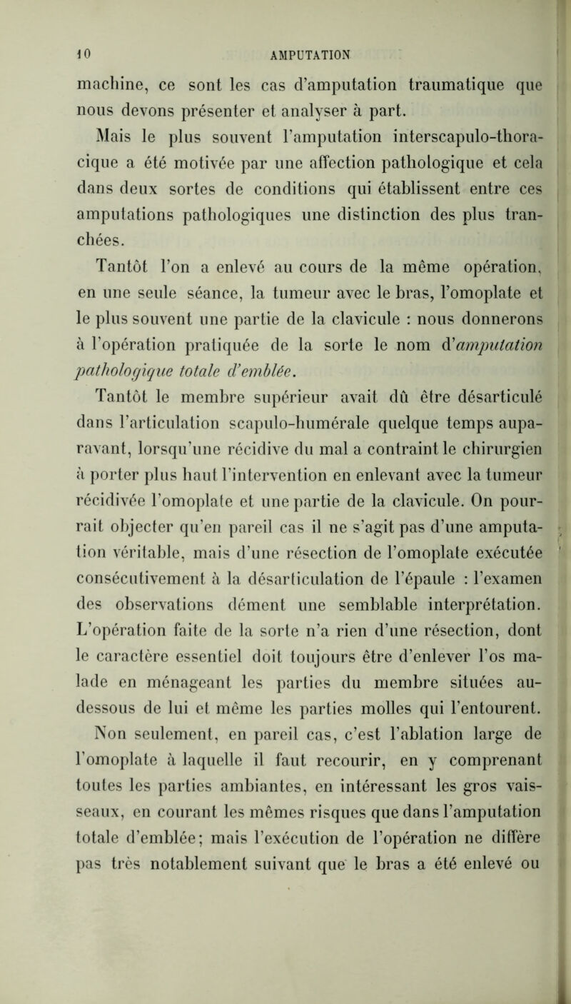 machine, ce sont les cas d’amputation traumatique que nous devons présenter et analyser à part. Mais le plus souvent l’amputation interscapulo-thora- cique a été motivée par une affection pathologique et cela dans deux sortes de conditions qui établissent entre ces amputations pathologiques une distinction des plus tran- chées. Tantôt l’on a enlevé au cours de la même opération, en une seule séance, la tumeur avec le bras, l’omoplate et le plus souvent une partie de la clavicule : nous donnerons à l’opération pratiquée de la sorte le nom d'amputation pathologique totale d'emblée. Tantôt le membre supérieur avait dû être désarticulé dans l’articulation scapulo-humérale quelque temps aupa- ravant, lorsqu’une récidive du mal a contraint le chirurgien à porter plus haut l’intervention en enlevant avec la tumeur récidivée l'omoplate et une partie de la clavicule. On pour- rait objecter qu’en pareil cas il ne s’agit pas d’une amputa- tion véritable, mais d’une résection de l’omoplate exécutée consécutivement à la désarticulation de l’épaule : l’examen des observations dément une semblable interprétation. L’opération faite de la sorte n’a rien d’une résection, dont le caractère essentiel doit toujours être d’enlever l’os ma- lade en ménageant les parties du membre situées au- dessous de lui et même les parties molles qui l’entourent. Non seulement, en pareil cas, c’est l’ablation large de l’omoplate à laquelle il faut recourir, en y comprenant toutes les parties ambiantes, en intéressant les gros vais- seaux, en courant les mêmes risques que dans l’amputation totale d’emblée; mais l’exécution de l’opération ne diffère pas très notablement suivant que le bras a été enlevé ou